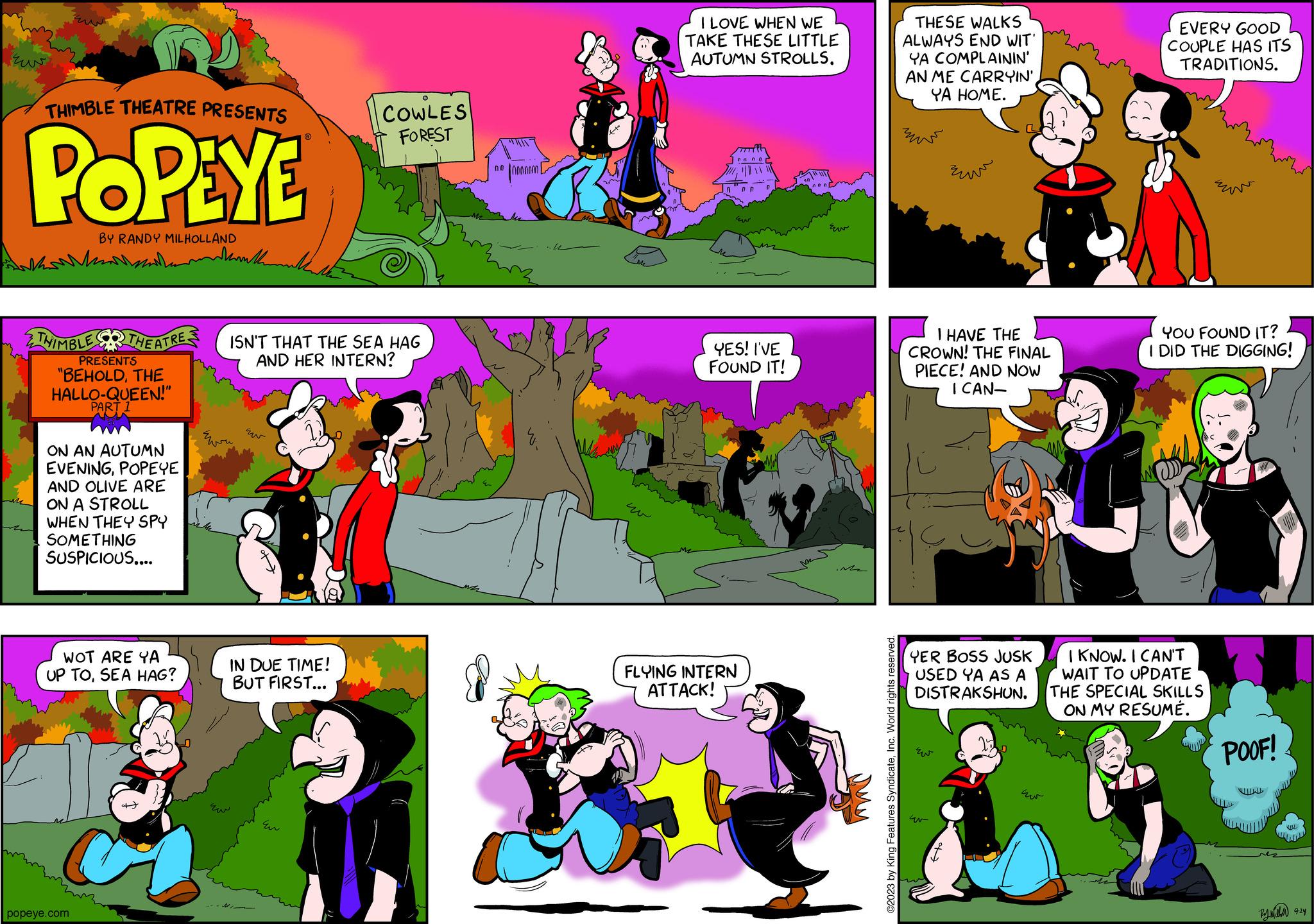 Magenta OCR: THIMBLE THEATRE PRESENTS POPEYE BY RANDY MILHOLLAND www THIMBLE THEATRES PRESENTS "BEHOLDTHE HALLO-QUEEN!" PART 1 ON AN AUTUMN EVENINGPOPEYE AND OLIVE ARE ON A STROLL WHEN THEY SPY SOMETHING SUSPICIOUS.... WOT ARE YA UP TOSEA HAG? popeye.com Wanther ? COWLES FOREST ISN'T THAT THE SEA HAG AND HER INTERN? IN DUE TIME! BUT FIRST... 000000000 I LOVE WHEN WE TAKE THESE LITTLE AUTUMN STROLLS. Ew YES! I'VE FOUND IT! FLYING INTERN ATTACK! ?? Me ©2023 by King Features SyndicateInc. World rights reserved. THESE WALKS ALWAYS END WIT' YA COMPLAININ' AN ME CARRYIN' YA HOME. zow I HAVE THE CROWN! THE FINAL PIECE! AND NOW I CAN- ??? YER BOSS JUSK USED YA AS A DISTRAKSHUN. Ew 4 ???? EVERY GOOD COUPLE HAS ITS TRADITIONS. YOU FOUND IT? I DID THE DIGGING! I KNOW. I CAN'T WAIT TO UPDATE THE SPECIAL SKILLS ON MY RESUMÉ. POOF! By mea 9:24 THIMBLE THEATRE PRESENTS POPEYE BY RANDY MILHOLLAND www THIMBLE THEATRES PRESENTS " BEHOLDTHE HALLO - QUEEN ! " PART 1 ON AN AUTUMN EVENINGPOPEYE AND OLIVE ARE ON A STROLL WHEN THEY SPY SOMETHING SUSPICIOUS .... WOT ARE YA UP TOSEA HAG ? popeye.com Wanther ? COWLES FOREST ISN'T THAT THE SEA HAG AND HER INTERN ? IN DUE TIME ! BUT FIRST ... 000000000 I LOVE WHEN WE TAKE THESE LITTLE AUTUMN STROLLS . Ew YES ! I'VE FOUND IT ! FLYING INTERN ATTACK ! ?? Me © 2023 by King Features SyndicateInc. World rights reserved . THESE WALKS ALWAYS END WIT ' YA COMPLAININ ' AN ME CARRYIN ' YA HOME . zow I HAVE THE CROWN ! THE FINAL PIECE ! AND NOW I CAN ??? YER BOSS JUSK USED YA AS A DISTRAKSHUN . Ew 4 ???? EVERY GOOD COUPLE HAS ITS TRADITIONS . YOU FOUND IT ? I DID THE DIGGING ! I KNOW . I CAN'T WAIT TO UPDATE THE SPECIAL SKILLS ON MY RESUMÉ . POOF ! By mea 9:24