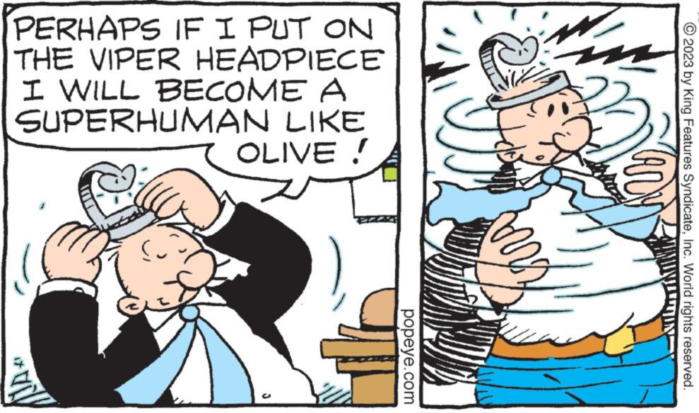 Line OCR: PERHAPS IF I PUT ON THE VIPER HEADPIECE I WILL BECOME A SUPERHUMAN LIKE OLIVE ! popeye.com © 2023 by King Features SyndicateInc. World rights reserved. MIN PERHAPS IF I PUT ON THE VIPER HEADPIECE I WILL BECOME A SUPERHUMAN LIKE OLIVE ! popeye.com © 2023 by King Features SyndicateInc. World rights reserved . MIN