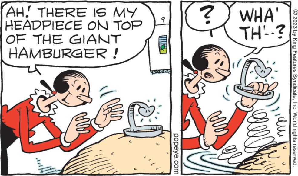 Gesture OCR: © 2023 by King Features SyndicateInc. World rights reserved. qui WHA' TH'-? B ? AH. THERE IS MY HEADPIECE ON TOP OF THE GIANT HAMBURGER! ? m U Mis J popeye.com © 2023 by King Features SyndicateInc. World rights reserved . qui WHA ' TH'- ? B ? AH . THERE IS MY HEADPIECE ON TOP OF THE GIANT HAMBURGER ! ? m U Mis J popeye.com