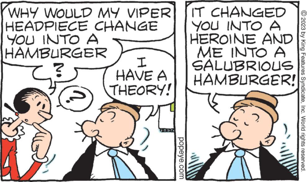 Mammal OCR: WHY WOULD MY VIPER HEADPIECE CHANGE YOU INTO A HAMBURGER I HAVE A THEORY! popeye.com IT CHANGED YOU INTO A HEROINE AND ME INTO A SALUBRIOUS HAMBURGER! © 2023 by King Features SyndicateInc. World rights reserved. WHY WOULD MY VIPER HEADPIECE CHANGE YOU INTO A HAMBURGER I HAVE A THEORY ! popeye.com IT CHANGED YOU INTO A HEROINE AND ME INTO A SALUBRIOUS HAMBURGER ! © 2023 by King Features SyndicateInc. World rights reserved .