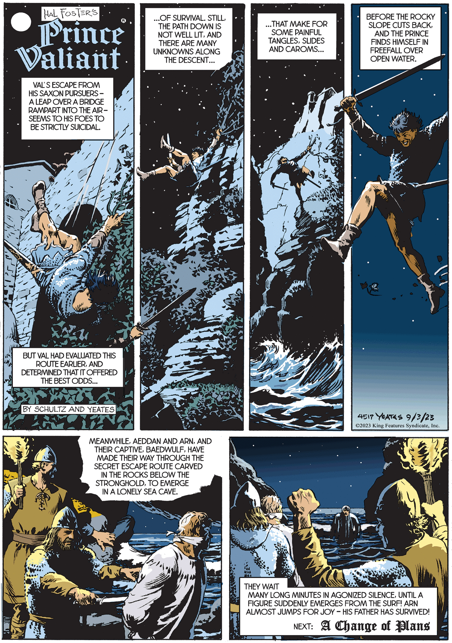 Comics OCR: HAL FOSTER'S Prince Valiant VAL'S ESCAPE FROM HIS SAXON PURSUERS - A LEAP OVER A BRIDGE RAMPART INTO THE AIR- SEEMS TO HIS FOES TO BE STRICTLY SUICIDAL. BUT VAL HAD EVALUATED THIS ROUTE EARLIERAND DETERMINED THAT IT OFFERED THE BEST ODDS... BY SCHULTZ AND YEATES ...OF SURVIVAL. STILLTHE PATH DOWN IS NOT WELL LITAND THERE ARE MANY UNKNOWNS ALONG THE DESCENT... MEANWHILEAND THEIR CAPTIVEHAVE MADE THEIR WAY THROUGH THE SECRET ESCAPE ROUTE CARVED IN THE ROCKS BELOW THE STRONGHOLDTO EMERGE IN A LONELY SEA CAVE. ? ...THAT MAKE FOR SOME PAINFUL TANGLESSLIDES AND CAROMS... BEFORE THE ROCKY SLOPE CUTS BACKAND THE PRINCE FINDS HIMSELF IN FREEFALL OVER OPEN WATER. 4517 YEATES 9/3/23 ?2023 King Features SyndicateInc. THEY WAIT MANY LONG MINUTES IN AGONIZED SILENCEUNTIL A FIGURE SUDDENLY EMERGES FROM THE SURF! ARN ALMOST JUMPS FOR JOY - HIS FATHER HAS SURVIVED! NEXT: A Change of Plans HAL FOSTER'S Prince Valiant VAL'S ESCAPE FROM HIS SAXON PURSUERS - A LEAP OVER A BRIDGE RAMPART INTO THE AIR SEEMS TO HIS FOES TO BE STRICTLY SUICIDAL . BUT VAL HAD EVALUATED THIS ROUTE EARLIERAND DETERMINED THAT IT OFFERED THE BEST ODDS ... BY SCHULTZ AND YEATES ... OF SURVIVAL . STILLTHE PATH DOWN IS NOT WELL LITAND THERE ARE MANY UNKNOWNS ALONG THE DESCENT ... MEANWHILEAEDDAN AND ARNAND THEIR CAPTIVEHAVE MADE THEIR WAY THROUGH THE SECRET ESCAPE ROUTE CARVED IN THE ROCKS BELOW THE STRONGHOLDTO EMERGE IN A LONELY SEA CAVE . ? ... THAT MAKE FOR SOME PAINFUL TANGLESSLIDES AND CAROMS ... BEFORE THE ROCKY SLOPE CUTS BACKAND THE PRINCE FINDS HIMSELF IN FREEFALL OVER OPEN WATER . 4517 YEATES 9/3/23 ?2023 King Features SyndicateInc. THEY WAIT MANY LONG MINUTES IN AGONIZED SILENCEUNTIL A FIGURE SUDDENLY EMERGES FROM THE SURF ! ARN ALMOST JUMPS FOR JOY - HIS FATHER HAS SURVIVED ! NEXT : A Change of Plans