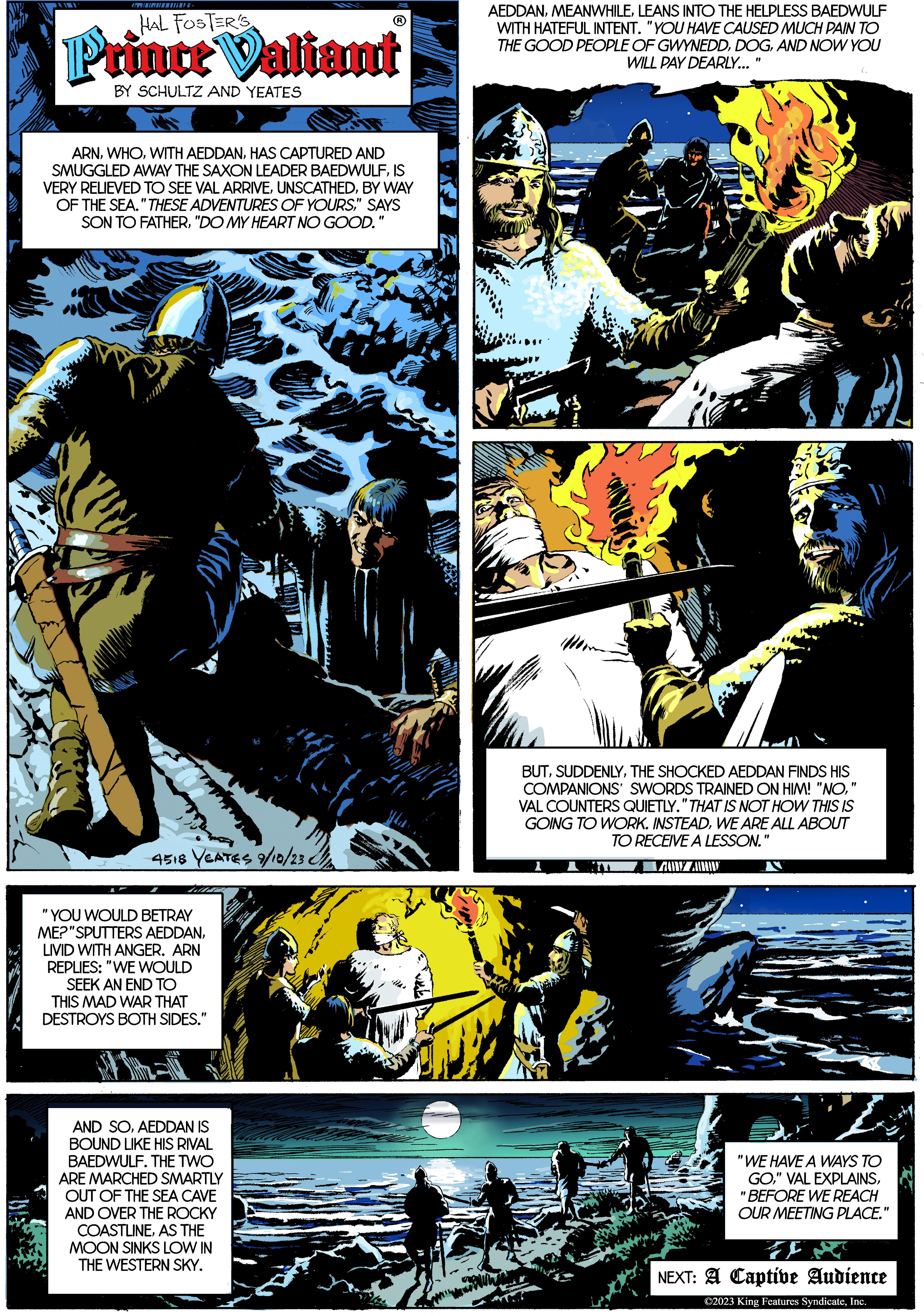 Fiction OCR: T HAL FOSTER'S Prince Valiant BY SCHULTZ AND YEATES ARNHAS CAPTURED AND SMUGGLED AWAY THE SAXON LEADER BAEDWULFIS VERY RELIEVED TO SEE VAL ARRIVEBY WAY OF THE SEA." THESE ADVENTURES OF YOURS" SAYS SON TO FATHER"DO MY HEART NO GOOD. "1 4518 YEATES 9/10/23 "YOU WOULD BETRAY ME? "SPUTTERS AEDDANLIVID WITH ANGER. ARN REPLIES: "WE WOULD SEEK AN END TO THIS MAD WAR THAT DESTROYS BOTH SIDES." (??) AND SOAEDDAN IS BOUND LIKE HIS RIVAL BAEDWULF. THE TWO ARE MARCHED SMARTLY OUT OF THE SEA CAVE AND OVER THE ROCKY COASTLINEAS THE MOON SINKS LOW IN THE WESTERN SKY. AEDDANLEANS INTO THE HELPLESS BAEDWULF WITH HATEFUL INTENT. "YOU HAVE CAUSED MUCH PAIN TO THE GOOD PEOPLE OF GWYNEDDAND NOW YOU WILL PAY DEARLY... "1 BUTTHE SHOCKED AEDDAN FINDS HIS COMPANIONS' SWORDS TRAINED ON HIM! "NO" VAL COUNTERS QUIETLY." THAT IS NOT HOW THIS IS GOING TO WORK. INSTEADWE ARE ALL ABOUT TO RECEIVE A LESSON." "WE HAVE A WAYS TO GO"BEFORE WE REACH OUR MEETING PLACE." J NEXT: A Captive Audience ©2023 King Features SyndicateInc. T HAL FOSTER'S Prince Valiant BY SCHULTZ AND YEATES ARNWITH AEDDANHAS CAPTURED AND SMUGGLED AWAY THE SAXON LEADER BAEDWULFIS VERY RELIEVED TO SEE VAL ARRIVEBY WAY OF THE SEA . " THESE ADVENTURES OF YOURS" SAYS SON TO FATHER" DO MY HEART NO GOOD . " 1 4518 YEATES 9/10/23 " YOU WOULD BETRAY ME ? " SPUTTERS AEDDANLIVID WITH ANGER . ARN REPLIES : " WE WOULD SEEK AN END TO THIS MAD WAR THAT DESTROYS BOTH SIDES . " ( ?? ) AND SOAEDDAN IS BOUND LIKE HIS RIVAL BAEDWULF . THE TWO ARE MARCHED SMARTLY OUT OF THE SEA CAVE AND OVER THE ROCKY COASTLINEAS THE MOON SINKS LOW IN THE WESTERN SKY . AEDDANLEANS INTO THE HELPLESS BAEDWULF WITH HATEFUL INTENT . " YOU HAVE CAUSED MUCH PAIN TO THE GOOD PEOPLE OF GWYNEDDAND NOW YOU WILL PAY DEARLY ... " 1 BUTTHE SHOCKED AEDDAN FINDS HIS COMPANIONS ' SWORDS TRAINED ON HIM ! " NO" VAL COUNTERS QUIETLY . " THAT IS NOT HOW THIS IS GOING TO WORK . INSTEADWE ARE ALL ABOUT TO RECEIVE A LESSON . " " WE HAVE A WAYS TO GO" VAL EXPLAINS" BEFORE WE REACH OUR MEETING PLACE . " J NEXT : A Captive Audience © 2023 King Features Syndicate