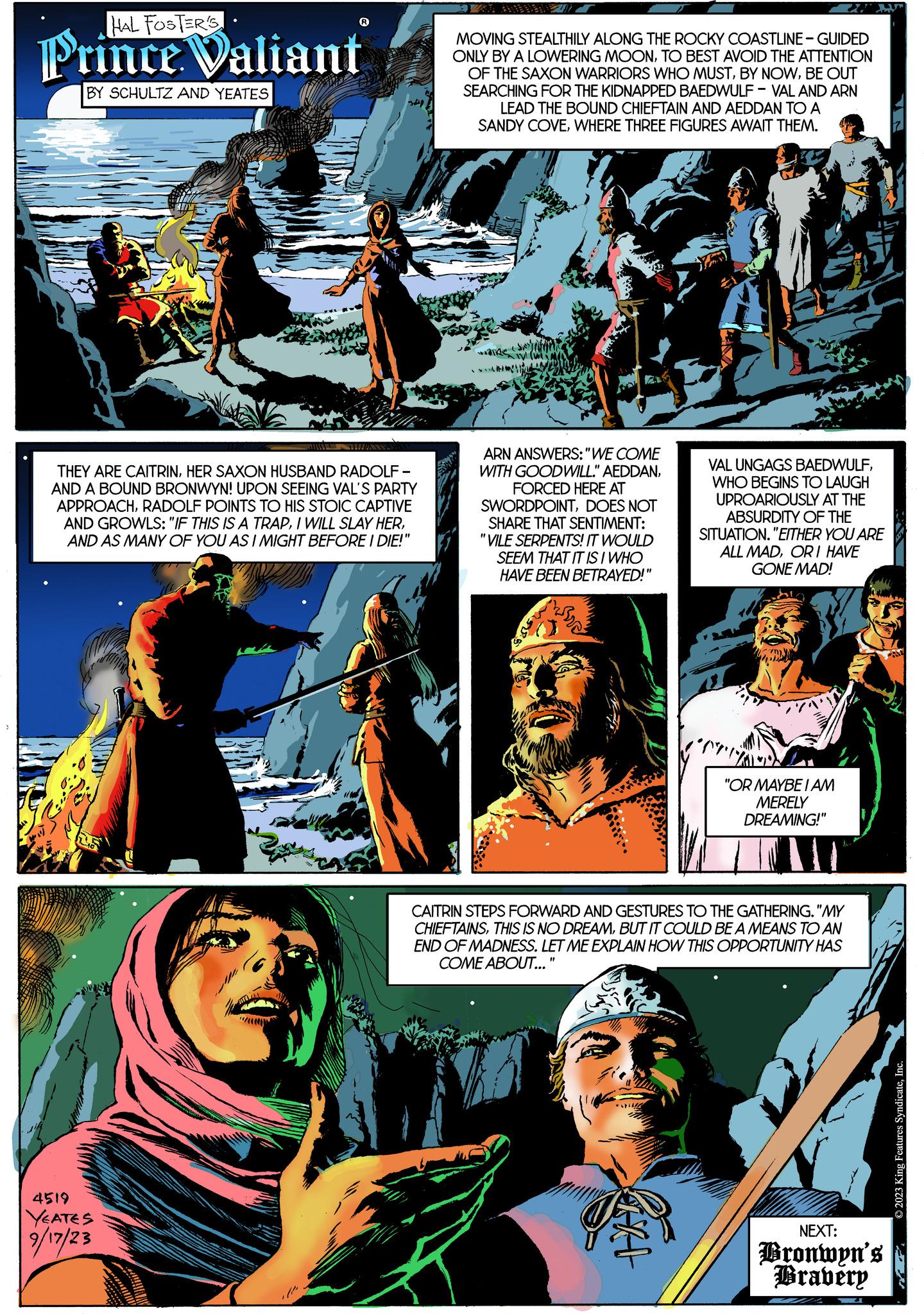 Fictional character OCR: HAL FOSTER'S Prince Valiant BY SCHULTZ AND YEATES THEY ARE CAITRINHER SAXON HUSBAND RADOLF- AND A BOUND BRONWYN! UPON SEEING VAL'S PARTY APPROACHRADOLF POINTS TO HIS STOIC CAPTIVE AND GROWLS: "IF THIS IS A TRAPAND AS MANY OF YOU AS I MIGHT BEFORE I DIE!" 25 4519 YEATES 9/17/23 MOVING STEALTHILY ALONG THE ROCKY COASTLINE-GUIDED ONLY BY A LOWERING MOONTO BEST AVOID THE ATTENTION OF THE SAXON WARRIORS WHO MUSTBE OUT SEARCHING FOR THE KIDNAPPED BAEDWULF-VAL AND ARN LEAD THE BOUND CHIEFTAIN AND AEDDAN TO A SANDY COVEWHERE THREE FIGURES AWAIT THEM. 1 (wi 2 ARN ANSWERS: "WE COME WITH GOODWILL." AEDDANFORCED HERE AT SWORDPOINTDOES NOT SHARE THAT SENTIMENT: "VILE SERPENTS! IT WOULD SEEM THAT IT IS I WHO HAVE BEEN BETRAYED!" VAL UNGAGS BAEDWULFWHO BEGINS TO LAUGH UPROARIOUSLY AT THE ABSURDITY OF THE SITUATION. "EITHER YOU ARE ALL MADOR I HAVE GONE MAD! HAL "OR MAYBE I AM MERELY DREAMING!" CAITRIN STEPS FORWARD AND GESTURES TO THE GATHERING. "MY CHIEFTAINSBUT IT COULD BE A MEANS TO AN END OF MADNESS. LET ME EXPLAIN HOW THIS OPPORTUNITY HAS COME ABOUT..." NEXT: Bronwyn's Bravery IN © 2023 King Features SyndicateInc. HAL FOSTER'S Prince Valiant BY SCHULTZ AND YEATES THEY ARE CAITRINHER SAXON HUSBAND RADOLF AND A BOUND BRONWYN ! UPON SEEING VAL'S PARTY APPROACHRADOLF POINTS TO HIS STOIC CAPTIVE AND GROWLS : " IF THIS IS A TRAPI WILL SLAY HERAND AS MANY OF YOU AS I MIGHT BEFORE I DIE ! " 25 4519 YEATES 9/17/23 MOVING STEALTHILY ALONG THE ROCKY COASTLINE - GUIDED ONLY BY A LOWERING MOONTO BEST AVOID THE ATTENTION OF THE SAXON WARRIORS WHO MUSTBY NOWBE OUT SEARCHING FOR THE KIDNAPPED BAEDWULF - VAL AND ARN LEAD THE BOUND CHIEFTAIN AND AEDDAN TO A SANDY COVEWHERE THREE FIGURES AWAIT THEM . 1 ( wi 2 ARN ANSWERS : " WE COME WITH GOODWILL . " AEDDANFORCED HERE AT SWORDPOINTDOES NOT SHARE THAT SENTIMENT : " VILE SERPENTS ! IT WOULD SEEM THAT IT IS I WHO HAVE BEEN BETRAYED ! " VAL UNGAGS BAEDWULFWHO BEGINS TO LAUGH UPROARIOUSLY AT THE ABSURDITY OF THE SITUATION . " EITHER YOU ARE ALL MADOR I HAVE GONE MAD ! HAL " OR MAYBE I AM MERELY DREAMING ! " CAITRIN STEPS FORWARD AND GESTURES TO THE GATHERING . " MY CHIEFTAINSTHIS IS NO DREAMBUT IT COULD BE A MEANS TO AN END OF MADNESS . LET ME EXPLAIN HOW THIS OPPORTUNITY HAS COME ABOUT ... " NEXT : Bronwyn's Bravery IN © 2023 King Features Syndicate