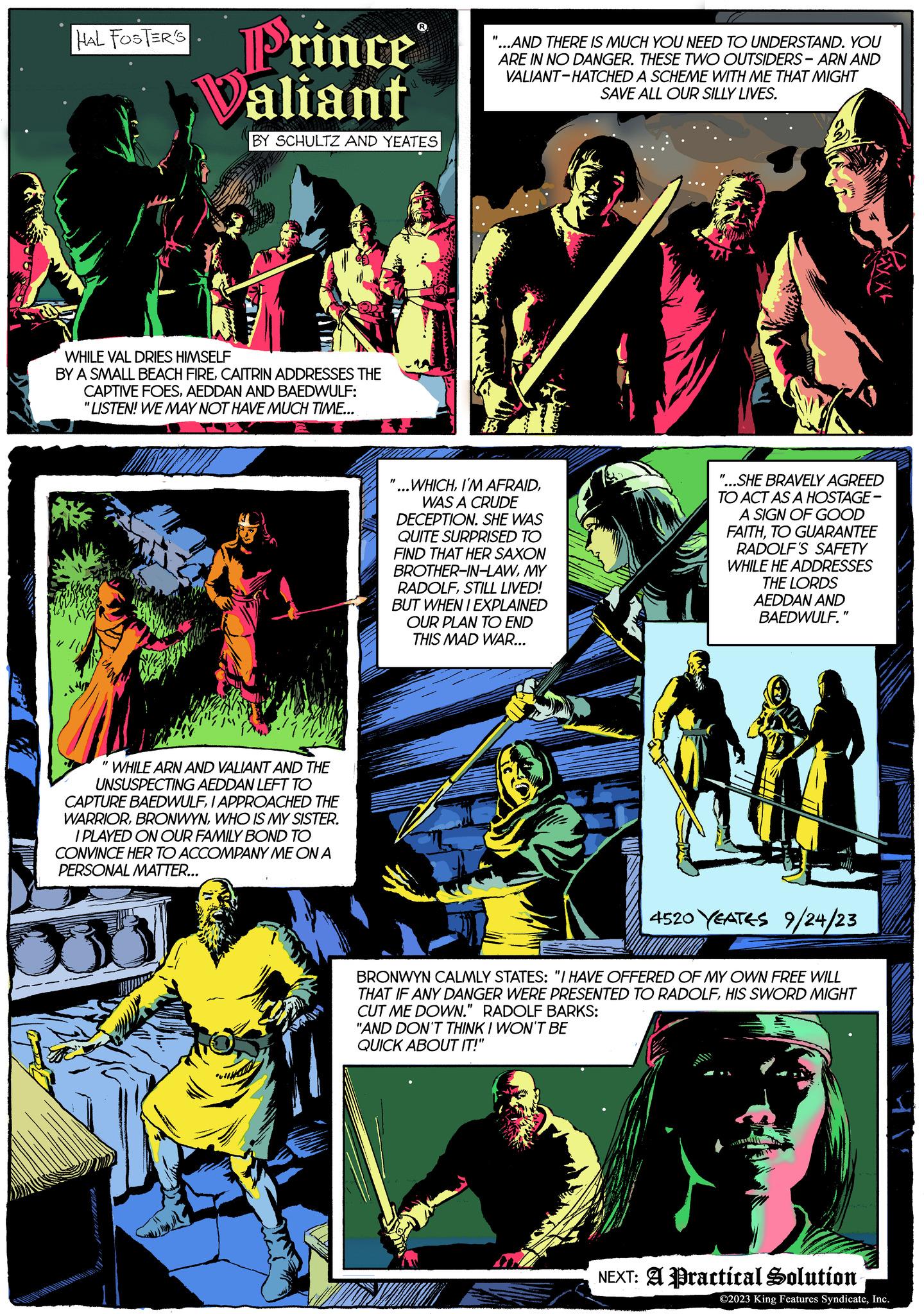 Font OCR: HAL FOSTER'S Prince Valiant BY SCHULTZ AND YEATES WHILE VAL DRIES HIMSELF BY A SMALL BEACH FIRECAITRIN ADDRESSES THE CAPTIVE FOESAEDDAN AND BAEDWULF: "LISTEN! WE MAY NOT HAVE MUCH TIME... WHILE ARN AND VALIANT AND THE UNSUSPECTING AEDDAN LEFT TO CAPTURE BAEDWULFI APPROACHED THE WARRIORWHO IS MY SISTER. I PLAYED ON OUR FAMILY BOND TO CONVINCE HER TO ACCOMPANY ME ON A PERSONAL MATTER... N "...AND THERE IS MUCH YOU NEED TO UNDERSTAND. YOU ARE IN NO DANGER. THESE TWO OUTSIDERS-ARN AND VALIANT-HATCHED A SCHEME WITH ME THAT MIGHT SAVE ALL OUR SILLY LIVES. WHICHWAS A CRUDE DECEPTION. SHE WAS QUITE SURPRISED TO FIND THAT HER SAXON BROTHER-IN-LAWMY RADOLFSTILL LIVED! BUT WHEN I EXPLAINED OUR PLAN TO END THIS MAD WAR... "...SHE BRAVELY AGREED TO ACT AS A HOSTAGE - A SIGN OF GOOD FAITHTO GUARANTEE RADOLF'S SAFETY WHILE HE ADDRESSES THE LORDS AEDDAN AND BAEDWULF.' MM 4520 YEATES 9/24/23 BRONWYN CALMLY STATES: "I HAVE OFFERED OF MY OWN FREE WILL THAT IF ANY DANGER WERE PRESENTED TO RADOLFHIS SWORD MIGHT CUT ME DOWN." RADOLF BARKS: "AND DON'T THINK I WON'T BE QUICK ABOUT IT!" NEXT: A Practical Solution ?2023 King Features SyndicateInc. HAL FOSTER'S Prince Valiant BY SCHULTZ AND YEATES WHILE VAL DRIES HIMSELF BY A SMALL BEACH FIRECAITRIN ADDRESSES THE CAPTIVE FOESAEDDAN AND BAEDWULF : " LISTEN ! WE MAY NOT HAVE MUCH TIME ... WHILE ARN AND VALIANT AND THE UNSUSPECTING AEDDAN LEFT TO CAPTURE BAEDWULFI APPROACHED THE WARRIORWHO IS MY SISTER . I PLAYED ON OUR FAMILY BOND TO CONVINCE HER TO ACCOMPANY ME ON A PERSONAL MATTER ... N " ... AND THERE IS MUCH YOU NEED TO UNDERSTAND . YOU ARE IN NO DANGER . THESE TWO OUTSIDERS - ARN AND VALIANT - HATCHED A SCHEME WITH ME THAT MIGHT SAVE ALL OUR SILLY LIVES . WHICHI'M AFRAIDWAS A CRUDE DECEPTION . SHE WAS QUITE SURPRISED TO FIND THAT HER SAXON BROTHER - IN - LAWMY RADOLFSTILL LIVED ! BUT WHEN I EXPLAINED OUR PLAN TO END THIS MAD WAR ... " ... SHE BRAVELY AGREED TO ACT AS A HOSTAGE - A SIGN OF GOOD FAITHTO GUARANTEE RADOLF'S SAFETY WHILE HE ADDRESSES THE LORDS AEDDAN AND BAEDWULF . ' MM 4520 YEATES 9/24/23 BRONWYN CALMLY STATES : " I HAVE OFFERED OF MY OWN FREE WILL THAT IF ANY DANGER WERE PRESENTED TO RADOLFHIS SWORD MIGHT CUT ME DOWN . " RADOLF BARKS : " AND DON'T THINK I WON'T BE QUICK ABOUT IT ! " NEXT : A Practical Solution ?2023 King Features Syndicate