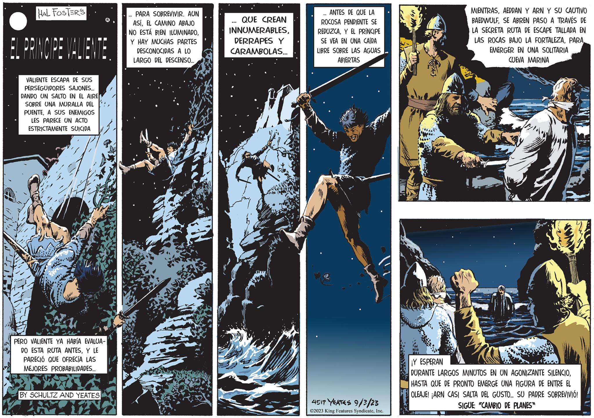 Publication OCR: HAL FOSTER'S EL PRINCIPE VALIENTE. VALIENTE ESCAPA DE SUS PERSEGUIDORES SAJONES... DANDO UN SALTO EN EL AIRE SOBRE UNA MURALLA DEL PUENTEA SUS ENEMIGOS LES PARECE UN ACTO ESTRICTAMENTE SUICIDA PERO VALIENTE YA HABÍA EVALUA- DO ESTA RUTA ANTESY LE PARECIÓ QUE OFRECÍA LAS MEJORES PROBABILIDADES... BY SCHULTZ AND YEATES PARA SOBREVIVIR. AUN ASÍEL CAMINO ABAJO NO ESTÁ BIEN ILUMINADOY HAY MUCHAS PARTES DESCONOCIDAS A LO LARGO DEL DESCENSO.... QUE CREAN INNUMERABLESDERRAPES Y CARAMBOLAS... M ANTES DE QUE LA ROCOSA PENDIENTE SE REDUZCAY EL PRÍNCIPE SE VEA EN UNA CAÍDA LIBRE SOBRE LAS AGUAS ABIERTAS *** 4517 YEATES 9/3/23 ?2023 King Features SyndicateInc. tie MIENTRASAEDDAN Y ARN Y SU CAUTIVO BAEDWULFSE ABREN PASO A TRAVÉS DE LA SECRETA RUTA DE ESCAPE TALLADA EN LAS ROCAS BAJO LA FORTALEZAPARA EMERGER EN UNA SOLITARIA CUEVA MARINA A ¡Y ESPERAN DURANTE LARGOS MINUTOS EN UN AGONIZANTE SILENCIOHASTA QUE DE PRONTO EMERGE UNA FIGURA DE ENTRE EL OLEAJE! ¡ARN CASI SALTA DEL GUSTO... SU PADRE SOBREVIVIÓ! SIGUE: "CAMBIO DE PLANES" HAL FOSTER'S EL PRINCIPE VALIENTE . VALIENTE ESCAPA DE SUS PERSEGUIDORES SAJONES ... DANDO UN SALTO EN EL AIRE SOBRE UNA MURALLA DEL PUENTEA SUS ENEMIGOS LES PARECE UN ACTO ESTRICTAMENTE SUICIDA PERO VALIENTE YA HABÍA EVALUA DO ESTA RUTA ANTESY LE PARECIÓ QUE OFRECÍA LAS MEJORES PROBABILIDADES ... BY SCHULTZ AND YEATES PARA SOBREVIVIR . AUN ASÍEL CAMINO ABAJO NO ESTÁ BIEN ILUMINADOY HAY MUCHAS PARTES DESCONOCIDAS A LO LARGO DEL DESCENSO .... QUE CREAN INNUMERABLESDERRAPES Y CARAMBOLAS ... M ANTES DE QUE LA ROCOSA PENDIENTE SE REDUZCAY EL PRÍNCIPE SE VEA EN UNA CAÍDA LIBRE SOBRE LAS AGUAS ABIERTAS *** 4517 YEATES 9/3/23 ?2023 King Features SyndicateInc. tie MIENTRASAEDDAN Y ARN Y SU CAUTIVO BAEDWULFSE ABREN PASO A TRAVÉS DE LA SECRETA RUTA DE ESCAPE TALLADA EN LAS ROCAS BAJO LA FORTALEZAPARA EMERGER EN UNA SOLITARIA CUEVA MARINA A ¡ Y ESPERAN DURANTE LARGOS MINUTOS EN UN AGONIZANTE SILENCIOHASTA QUE DE PRONTO EMERGE UNA FIGURA DE ENTRE EL OLEAJE ! ¡ ARN CASI SALTA DEL GUSTO ... SU PADRE SOBREVIVIÓ ! SIGUE : " CAMBIO DE PLANES "