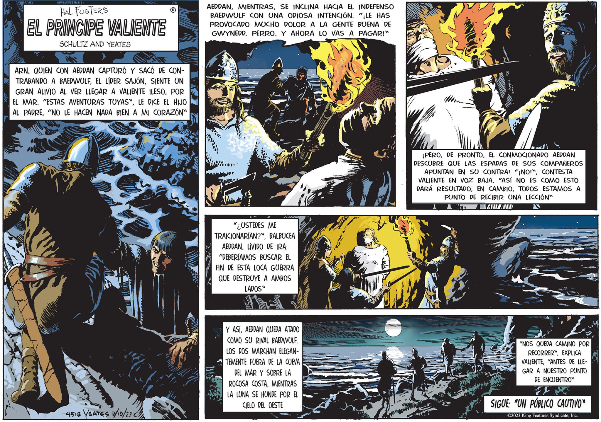 Illustration OCR: HAL FOSTER'S EL PRINCIPE VALIENTE SCHULTZ AND YEATES ARNQUIEN CON AEDDAN CAPTURÓ Y SACÓ DE CON- TRABANDO A BAEDWULFSIENTE UN GRAN ALIVIO AL VER LLEGAR A VALIENTE ILESOPOR EL MAR. "ESTAS AVENTURAS TUYAS"LE DICE EL HIJO AL PADRE"NO LE HACEN NADA BIEN A MI CORAZÓN" wir 4518 YEATES 9/10/23 AEDDANSE INCLINA HACIA EL INDEFENSO BAEDWULF CON UNA ODIOSA INTENCIÓN. "¡LE HAS PROVOCADO MUCHO DOLOR A LA GENTE BUENA DE GWYNEDDY AHORA LO VAS A PAGAR!" "¿USTEDES ME TRAICIONARÍAN?"BALBUCEA AEDDANLÍVIDO DE IRA: "DEBERÍAMOS BUSCAR EL AN DE ESTA LOCA GUERRA QUE DESTRUYE A AMBOS LADOS" Y ASÍAEDDAN QUEDA ATADO COMO SU RIVAL BAEDWULF. LOS DOS MARCHAN ELEGAN- TEMENTE FUERA DE LA CUEVA DEL MAR Y SOBRE LA ROCOSA COSTAMIENTRAS LA LUNA SE HUNDE POR EL CIELO DEL OESTE ¡PEROEL CONMOCIONADO AEDDAN DESCUBRE QUE LAS ESPADAS DE SUS COMPAÑEROS APUNTAN EN SU CONTRA! "¡NO!"CONTESTA VALIENTE EN VOZ BAJA. "ASÍ NO ES COMO ESTO DARÁ RESULTADOTODOS ESTAMOS A PUNTO DE RECIBIR UNA LECCIÓN" ZAN ZAIN N "NOS QUEDA CAMINO POR RECORRER"EXPLICA VALIENTE"ANTES DE LLE- GAR A NUESTRO PUNTO DE ENCUENTRO" J SIGUE: "UN PÚBLICO CAUTIVO" ©2023 King Features SyndicateInc. HAL FOSTER'S EL PRINCIPE VALIENTE SCHULTZ AND YEATES ARNQUIEN CON AEDDAN CAPTURÓ Y SACÓ DE CON TRABANDO A BAEDWULFEL LÍDER SAJÓNSIENTE UN GRAN ALIVIO AL VER LLEGAR A VALIENTE ILESOPOR EL MAR . " ESTAS AVENTURAS TUYAS "LE DICE EL HIJO AL PADRE" NO LE HACEN NADA BIEN A MI CORAZÓN " wir 4518 YEATES 9/10/23 AEDDANSE INCLINA HACIA EL INDEFENSO BAEDWULF CON UNA ODIOSA INTENCIÓN . " ¡ LE HAS PROVOCADO MUCHO DOLOR A LA GENTE BUENA DE GWYNEDDY AHORA LO VAS A PAGAR ! " " ¿ USTEDES ME TRAICIONARÍAN ? "BALBUCEA AEDDANLÍVIDO DE IRA : " DEBERÍAMOS BUSCAR EL AN DE ESTA LOCA GUERRA QUE DESTRUYE A AMBOS LADOS " Y ASÍAEDDAN QUEDA ATADO COMO SU RIVAL BAEDWULF . LOS DOS MARCHAN ELEGAN TEMENTE FUERA DE LA CUEVA DEL MAR Y SOBRE LA ROCOSA COSTAMIENTRAS LA LUNA SE HUNDE POR EL CIELO DEL OESTE ¡ PERODE PRONTOEL CONMOCIONADO AEDDAN DESCUBRE QUE LAS ESPADAS DE SUS COMPAÑEROS APUNTAN EN SU CONTRA ! " ¡ NO ! "CONTESTA VALIENTE EN VOZ BAJA . " ASÍ NO ES COMO ESTO DARÁ RESULTADOEN CAMBIOTODOS ESTAMOS A PUNTO DE RECIBIR UNA LECCIÓN " ZAN ZAIN N " NOS QUEDA CAMINO POR RECORRER "EXPLICA VALIENTE" ANTES DE LLE GAR A NUESTRO PUNTO DE ENCUENTRO " J SIGUE : " UN PÚBLICO CAUTIVO " © 2023 King Features Syndicate