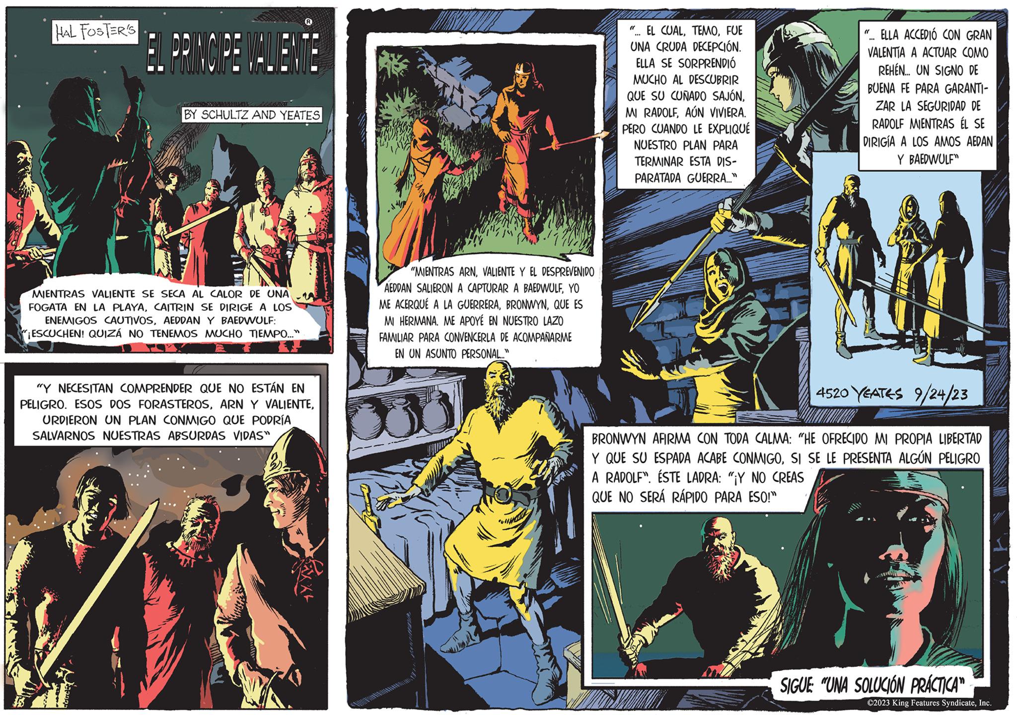 Font OCR: HAL FOSTER'S EL PRINCIPE VALIENTE EXTREM BY SCHULTZ AND YEATES MIENTRAS VALIENTE SE SECA AL CALOR DE UNA FOGATA EN LA PLAYACAITRIN SE DIRIGE A LOS ENEMIGOS CAUTIVOSAEDDAN Y BAEDWULF: ¡ESCUCHEN! QUIZÁ NO TENEMOS MUCHO TIEMPO.... "Y NECESITAN COMPRENDER QUE NO ESTÁN EN PELIGRO. ESOS DOS FORASTEROSURDIERON UN PLAN CONMIGO QUE PODRÍA SALVARNOS NUESTRAS ABSURDAS VIDAS" "MIENTRAS ARNVALIENTE Y EL DESPREVENIDO AEDDAN SALIERON A CAPTURAR A BAEDWULFYO ME ACERQUÉ A LA GUERRERAQUE ES MI HERMANA. ME APOYÉ EN NUESTRO LAZO FAMILIAR PARA CONVENCERLA DE ACOMPAÑARME EN UN ASUNTO PERSONAL..." "... EL CUALFUE UNA CRUDA DECEPCIÓN. ELLA SE SORPRENDIÓ MUCHO AL DESCUBRIR QUE SU CUÑADO SAJÓNAÚN VIVIERA. PERO CUANDO LE EXPLIQUÉ NUESTRO PLAN PARA TERMINAR ESTA DIS- PARATADA GUERRA..." ELLA ACCEDIÓ CON GRAN VALENTIA A ACTUAR COMO REHEN... UN SIGNO DE BUENA FE PARA GARANTI- ZAR LA SEGURIDAD DE RADOLF MIENTRAS ÉL SE DIRIGÍA A LOS AMOS AEDAN Y BAEDWULF" AM "( 4520 YEATES 9/24/23 BRONWYN AFIRMA CON TODA CALMA: "HE OFRECIDO MI PROPIA LIBERTAD Y QUE SU ESPADA ACABE CONMIGOSI SE LE PRESENTA ALGÚN PELIGRO A RADOLF". ÉSTE LADRA: "¡Y NO CREAS QUE NO SERÁ RÁPIDO PARA ESO!" SIGUE "UNA SOLUCIÓN PRÁCTICA" ?2023 King Features SyndicateInc. HAL FOSTER'S EL PRINCIPE VALIENTE EXTREM BY SCHULTZ AND YEATES MIENTRAS VALIENTE SE SECA AL CALOR DE UNA FOGATA EN LA PLAYACAITRIN SE DIRIGE A LOS ENEMIGOS CAUTIVOSAEDDAN Y BAEDWULF : ¡ ESCUCHEN ! QUIZÁ NO TENEMOS MUCHO TIEMPO .... " Y NECESITAN COMPRENDER QUE NO ESTÁN EN PELIGRO . ESOS DOS FORASTEROSARN Y VALIENTEURDIERON UN PLAN CONMIGO QUE PODRÍA SALVARNOS NUESTRAS ABSURDAS VIDAS " " MIENTRAS ARNVALIENTE Y EL DESPREVENIDO AEDDAN SALIERON A CAPTURAR A BAEDWULFYO ME ACERQUÉ A LA GUERRERAQUE ES MI HERMANA . ME APOYÉ EN NUESTRO LAZO FAMILIAR PARA CONVENCERLA DE ACOMPAÑARME EN UN ASUNTO PERSONAL ... " " ... EL CUALFUE UNA CRUDA DECEPCIÓN . ELLA SE SORPRENDIÓ MUCHO AL DESCUBRIR QUE SU CUÑADO SAJÓNMI RADOLFAÚN VIVIERA . PERO CUANDO LE EXPLIQUÉ NUESTRO PLAN PARA TERMINAR ESTA DIS PARATADA GUERRA ... " ELLA ACCEDIÓ CON GRAN VALENTIA A ACTUAR COMO REHEN ... UN SIGNO DE BUENA FE PARA GARANTI ZAR LA SEGURIDAD DE RADOLF MIENTRAS ÉL SE DIRIGÍA A LOS AMOS AEDAN Y BAEDWULF " AM " ( 4520 YEATES 9/24/23 BRONWYN AFIRMA CON TODA CALMA : " HE OFRECIDO MI PROPIA LIBERTAD Y QUE SU ESPADA ACABE CONMIGOSI SE LE PRESENTA ALGÚN PELIGRO A RADOLF " . ÉSTE LADRA : " ¡ Y NO CREAS QUE NO SERÁ RÁPIDO PARA ESO ! " SIGUE " UNA SOLUCIÓN PRÁCTICA " ?2023 King Features Syndicate