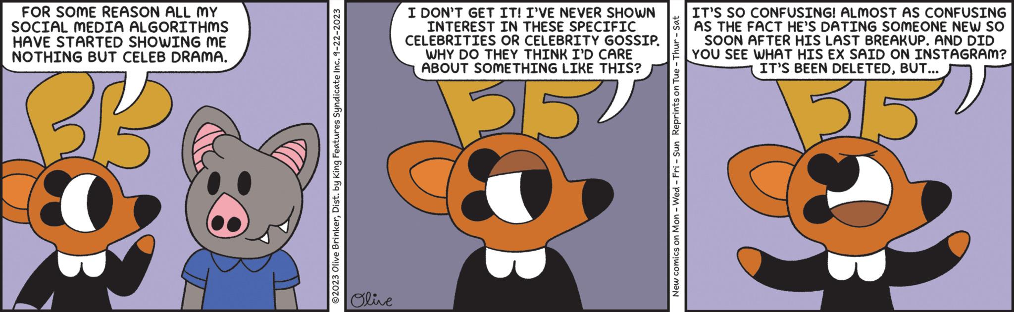 Drawing OCR: FOR SOME REASON ALL MY SOCIAL MEDIA ALGORITHMS HAVE STARTED SHOWING ME NOTHING BUT CELEB DRAMA. BB © 2023 Olive BrinkerDist. by King Features Syndicate Inc. 9-22-2023 Olive I DON'T GET IT! I'VE NEVER SHOWN INTEREST IN THESE SPECIFIC CELEBRITIES OR CELEBRITY GOSSIP. WHY DO THEY THINK I'D CARE ABOUT SOMETHING LIKE THIS? 215 New comics on Mon - Wed-Fri - Sun Reprints on Tue - Thur - Sat IT'S SO CONFUSING! ALMOST AS CONFUSING AS THE FACT HE'S DATING SOMEONE NEW SO SOON AFTER HIS LAST BREAKUP. AND DID YOU SEE WHAT HIS EX SAID ON INSTAGRAM? IT'S BEEN DELETEDBUT... 315 FOR SOME REASON ALL MY SOCIAL MEDIA ALGORITHMS HAVE STARTED SHOWING ME NOTHING BUT CELEB DRAMA . BB © 2023 Olive BrinkerDist . by King Features Syndicate Inc. 9-22-2023 Olive I DON'T GET IT ! I'VE NEVER SHOWN INTEREST IN THESE SPECIFIC CELEBRITIES OR CELEBRITY GOSSIP . WHY DO THEY THINK I'D CARE ABOUT SOMETHING LIKE THIS ? 215 New comics on Mon - Wed - Fri - Sun Reprints on Tue - Thur - Sat IT'S SO CONFUSING ! ALMOST AS CONFUSING AS THE FACT HE'S DATING SOMEONE NEW SO SOON AFTER HIS LAST BREAKUP . AND DID YOU SEE WHAT HIS EX SAID ON INSTAGRAM ? IT'S BEEN DELETEDBUT ... 315