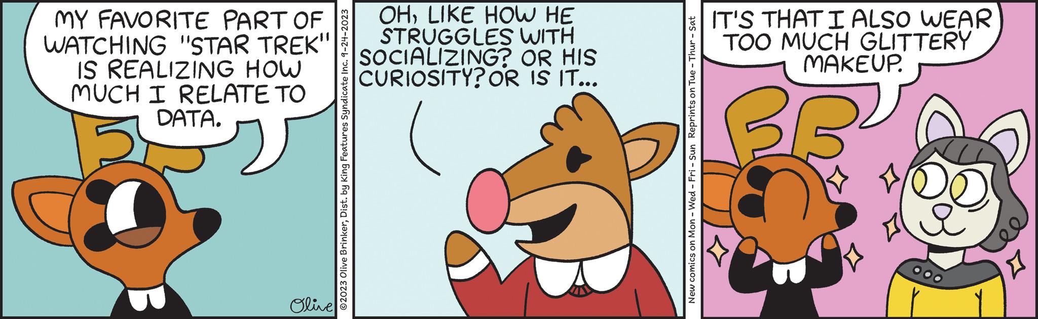 Art OCR: MY FAVORITE PART OF WATCHING "STAR TREK" IS REALIZING HOW MUCH I RELATE TO DATA. Olive ?2023 Olive BrinkerDist. by King Features Syndicate Inc. 9-24-2023 OHLIKE HOW HE STRUGGLES WITH SOCIALIZING? OR HIS CURIOSITY? OR IS IT... New comics on Mon - Wed-Fri - Sun Reprints on Tue - Thur - Sat IT'S THAT I ALSO WEAR TOO MUCH GLITTERY MAKEUP. BE u MY FAVORITE PART OF WATCHING " STAR TREK " IS REALIZING HOW MUCH I RELATE TO DATA . Olive ?2023 Olive BrinkerDist . by King Features Syndicate Inc. 9-24-2023 OHLIKE HOW HE STRUGGLES WITH SOCIALIZING ? OR HIS CURIOSITY ? OR IS IT ... New comics on Mon - Wed - Fri - Sun Reprints on Tue - Thur - Sat IT'S THAT I ALSO WEAR TOO MUCH GLITTERY MAKEUP . BE u