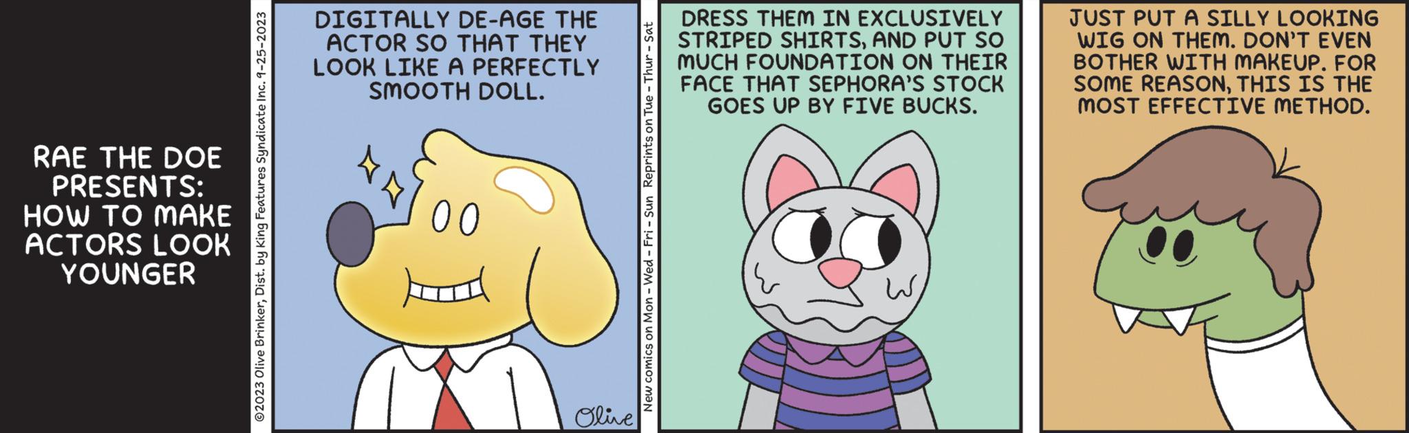 Art OCR: RAE THE DOE PRESENTS: HOW TO MAKE ACTORS LOOK YOUNGER © 2023 Olive BrinkerDist. by King Features Syndicate Inc. 9-25-2023 DIGITALLY DE-AGE THE ACTOR SO THAT THEY LOOK LIKE A PERFECTLY SMOOTH DOLL. 00 Olive New comics on Mon - Wed-Fri - Sun Reprints on Tue - Thur - Sat DRESS THEM IN EXCLUSIVELY STRIPED SHIRTSAND PUT SO MUCH FOUNDATION ON THEIR FACE THAT SEPHORA'S STOCK GOES UP BY FIVE BUCKS. JUST PUT A SILLY LOOKING WIG ON THEM. DON'T EVEN BOTHER WITH MAKEUP. FOR SOME REASONTHIS IS THE MOST EFFECTIVE METHOD. RAE THE DOE PRESENTS : HOW TO MAKE ACTORS LOOK YOUNGER © 2023 Olive BrinkerDist . by King Features Syndicate Inc. 9-25-2023 DIGITALLY DE - AGE THE ACTOR SO THAT THEY LOOK LIKE A PERFECTLY SMOOTH DOLL . 00 Olive New comics on Mon - Wed - Fri - Sun Reprints on Tue - Thur - Sat DRESS THEM IN EXCLUSIVELY STRIPED SHIRTSAND PUT SO MUCH FOUNDATION ON THEIR FACE THAT SEPHORA'S STOCK GOES UP BY FIVE BUCKS . JUST PUT A SILLY LOOKING WIG ON THEM . DON'T EVEN BOTHER WITH MAKEUP . FOR SOME REASONTHIS IS THE MOST EFFECTIVE METHOD .