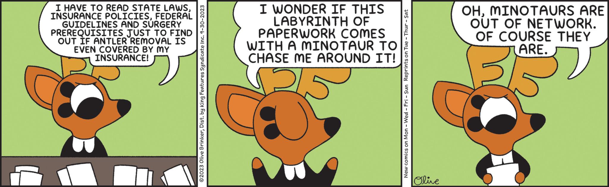 Terrestrial plant OCR: I HAVE TO READ STATE LAWSFEDERAL GUIDELINES AND SURGERY PREREQUISITES JUST TO FIND OUT IF ANTLER REMOVAL IS EVEN COVERED BY MY INSURANCE! ?2023 Olive BrinkerDist. by King Features Syndicate Inc. 9-30-2023 I WONDER IF THIS LABYRINTH OF PAPERWORK COMES MINOTAUR TO WITH A CHASE ME AROUND IT! I New comics on Mon - Wed-Fri - Sun Reprints on Tue - Thur - Sat Olive OHMINOTAURS ARE OUT OF NETWORK. OF COURSE THEY ARE. Br I HAVE TO READ STATE LAWSINSURANCE POLICIESFEDERAL GUIDELINES AND SURGERY PREREQUISITES JUST TO FIND OUT IF ANTLER REMOVAL IS EVEN COVERED BY MY INSURANCE ! ?2023 Olive BrinkerDist . by King Features Syndicate Inc. 9-30-2023 I WONDER IF THIS LABYRINTH OF PAPERWORK COMES MINOTAUR TO WITH A CHASE ME AROUND IT ! I New comics on Mon - Wed - Fri - Sun Reprints on Tue - Thur - Sat Olive OHMINOTAURS ARE OUT OF NETWORK . OF COURSE THEY ARE . Br