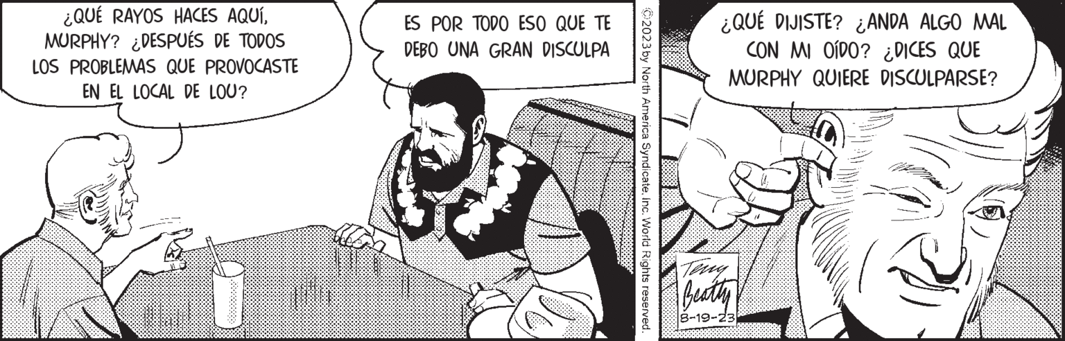 Cartoon OCR: ¿QUÉ RAYOS HACES AQUÍMURPHY? ¿DESPUÉS DE TODOS LOS PROBLEMAS QUE PROVOCASTE EN EL LOCAL DE LOU? M? ES POR TODO ESO QUE TE DEBO UNA GRAN DISCULPA 02023 by North America SyndicateInc. World Rights reserved. ¿QUÉ DIJISTE? ¿ANDA ALGO MAL CON MI OÍDO? ¿DICES QUE MURPHY QUIERE DISCULPARSE? Beatty 8-19-23) ¿ QUÉ RAYOS HACES AQUÍMURPHY ? ¿ DESPUÉS DE TODOS LOS PROBLEMAS QUE PROVOCASTE EN EL LOCAL DE LOU ? M? ES POR TODO ESO QUE TE DEBO UNA GRAN DISCULPA 02023 by North America SyndicateInc. World Rights reserved . ¿ QUÉ DIJISTE ? ¿ ANDA ALGO MAL CON MI OÍDO ? ¿ DICES QUE MURPHY QUIERE DISCULPARSE ? Beatty 8-19-23 )