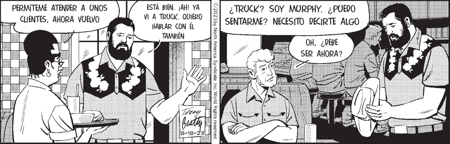 Art OCR: PERMITEME ATENDER A UNOS CLIENTESAHORA VUELVO ESTÁ BIEN. ¡AH! YA VI A TRUCK. QUIERO HABLAR CON ÉL TAMBIÉN Teny Beatty 8-18-23 2023 by North America Syndicate. Inc. World Rights reserved. ¿TRUCK? SOY MURPHY. PUEDO SENTARME? NECESITO DECIRTE ALGO OH¿DEBE SER AHORA? TO PERMITEME ATENDER A UNOS CLIENTESAHORA VUELVO ESTÁ BIEN . ¡ AH ! YA VI A TRUCK . QUIERO HABLAR CON ÉL TAMBIÉN Teny Beatty 8-18-23 2023 by North America Syndicate . Inc. World Rights reserved . ¿ TRUCK ? SOY MURPHY . PUEDO SENTARME ? NECESITO DECIRTE ALGO OH¿ DEBE SER AHORA ? TO