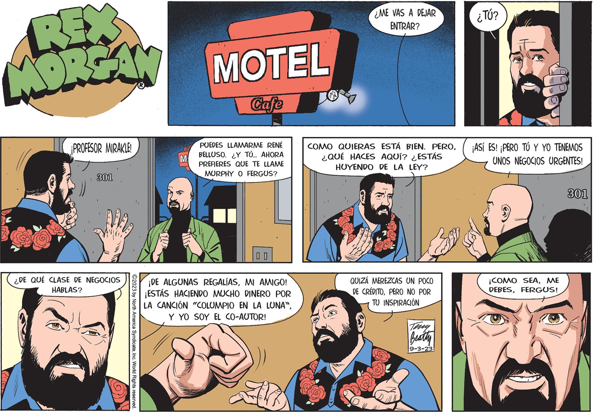 Line OCR: REX MORGAN ¡PROFESOR MIRAKLE! 301 ¿DE QUÉ CLASE DE NEGOCIOS HABLAS? ©2023 by North America SyndicateInc. World Rights reserved. M MOTEL Cafe PUEDES LLAMARME RENÉ BELLUSO. ¿Y TÚ... AHORA PREFIERES QUE TE LLAME MURPHY O FERGUS? ¡DE ALGUNAS REGALÍASMI AMIGO! ¡ESTÁS HACIENDO MUCHO DINERO POR LA CANCIÓN "COLUMPIO EN LA LUNA"Y YO SOY EL CO-AUTOR! ME VAS A DEJAR ENTRAR? COMO QUIERAS ESTÁ BIEN. PERO¿QUÉ HACES AQUÍ? ¿ESTÁS HUYENDO DE LA LEY? QUIZÁ MEREZCAS UN POCO DE CRÉDITOPERO NO POR TU INSPIRACIÓN Beatty 9-3-23 ¿TÚ? ¡ASÍ ES! ¡PERO TÚ Y YO TENEMOS UNOS NEGOCIOS URGENTES! 11 ¡COMO SEAME DEBESFERGUS! 301 REX MORGAN ¡ PROFESOR MIRAKLE ! 301 ¿ DE QUÉ CLASE DE NEGOCIOS HABLAS ? © 2023 by North America SyndicateInc. World Rights reserved . M MOTEL Cafe PUEDES LLAMARME RENÉ BELLUSO . ¿ Y TÚ ... AHORA PREFIERES QUE TE LLAME MURPHY O FERGUS ? ¡ DE ALGUNAS REGALÍASMI AMIGO ! ¡ ESTÁS HACIENDO MUCHO DINERO POR LA CANCIÓN " COLUMPIO EN LA LUNA "Y YO SOY EL CO - AUTOR ! ME VAS A DEJAR ENTRAR ? COMO QUIERAS ESTÁ BIEN . PERO¿ QUÉ HACES AQUÍ ? ¿ ESTÁS HUYENDO DE LA LEY ? QUIZÁ MEREZCAS UN POCO DE CRÉDITOPERO NO POR TU INSPIRACIÓN Beatty 9-3-23 ¿ TÚ ? ¡ ASÍ ES ! ¡ PERO TÚ Y YO TENEMOS UNOS NEGOCIOS URGENTES ! 11 ¡ COMO SEAME DEBESFERGUS ! 301