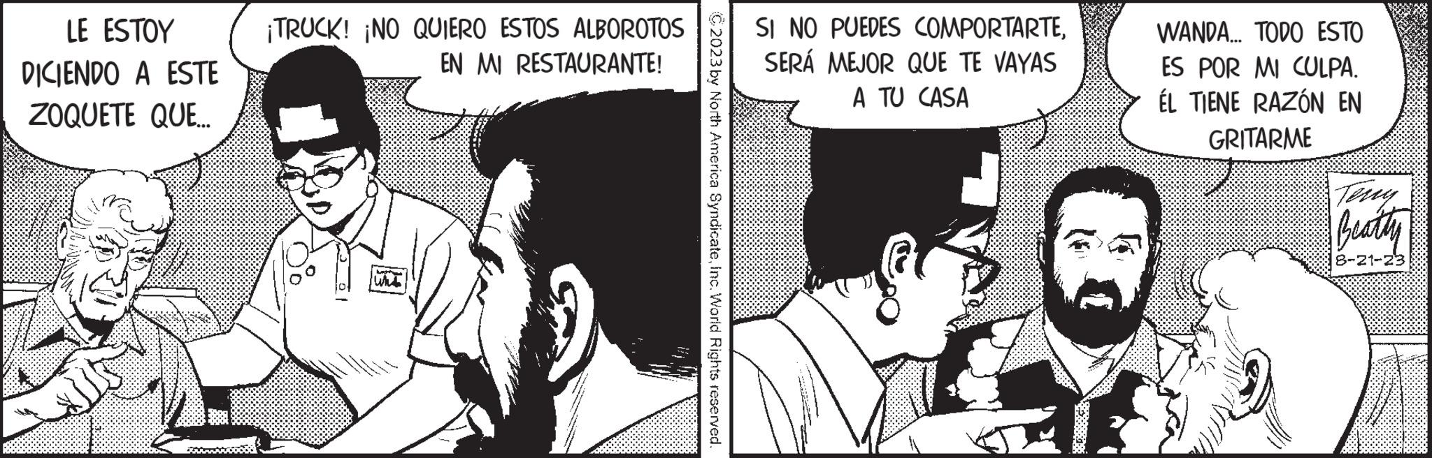 Art OCR: LE ESTOY DICIENDO A ESTE ZOQUETE QUE... ¡TRUCK! ¡NO QUIERO ESTOS ALBOROTOS EN MI RESTAURANTE! - Wha C2023 by North America SyndicateInc. World Rights reserved. SI NO PUEDES COMPORTARTESERÁ MEJOR QUE TE VAYAS A TU CASA WANDA... TODO ESTO ES POR MI CULPA. ÉL TIENE RAZÓN EN GRITARME Teny Beatty 8-21-23 LE ESTOY DICIENDO A ESTE ZOQUETE QUE ... ¡ TRUCK ! ¡ NO QUIERO ESTOS ALBOROTOS EN MI RESTAURANTE ! - Wha C2023 by North America SyndicateInc. World Rights reserved . SI NO PUEDES COMPORTARTESERÁ MEJOR QUE TE VAYAS A TU CASA WANDA ... TODO ESTO ES POR MI CULPA . ÉL TIENE RAZÓN EN GRITARME Teny Beatty 8-21-23