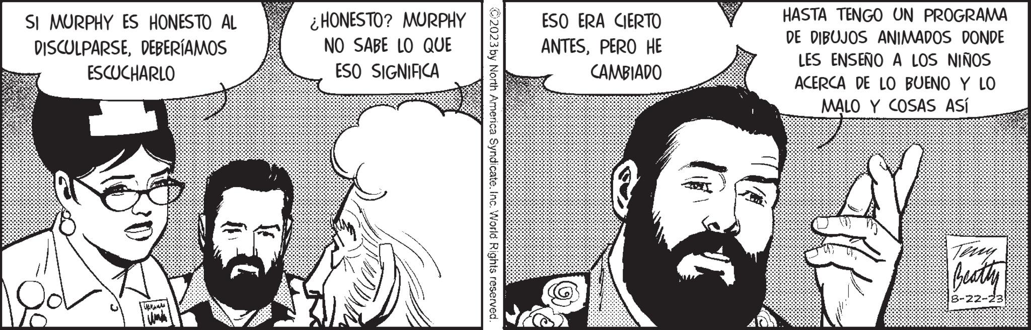 Illustration OCR: SI MURPHY ES HONESTO AL DISCULPARSEDEBERÍAMOS ESCUCHARLO }} ¿HONESTO? MURPHY NO SABE LO QUE ESO SIGNIFICA ?2023 by North America Syndicate. Inc. World Rights reserved. ESO ERA CIERTO ANTESPERO HE CAMBIADO HASTA TENGO UN PROGRAMA DE DIBUJOS ANIMADOS DONDE LES ENSEÑO A LOS NIÑOS ACERCA DE LO BUENO Y LO MALO Y COSAS ASÍ BU Beatty 8-22-23 SI MURPHY ES HONESTO AL DISCULPARSEDEBERÍAMOS ESCUCHARLO } } ¿ HONESTO ? MURPHY NO SABE LO QUE ESO SIGNIFICA ?2023 by North America Syndicate . Inc. World Rights reserved . ESO ERA CIERTO ANTESPERO HE CAMBIADO HASTA TENGO UN PROGRAMA DE DIBUJOS ANIMADOS DONDE LES ENSEÑO A LOS NIÑOS ACERCA DE LO BUENO Y LO MALO Y COSAS ASÍ BU Beatty 8-22-23