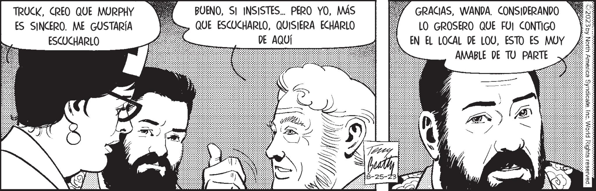 Organism OCR: TRUCKCREO QUE MURPHY ES SINCERO. ME GUSTARÍA ESCUCHARLO BUENOMÁS QUE ESCUCHARLOQUISIERA ECHARLO DE AQUÍ Terry Beatty 8-25-23 GRACIASCONSIDERANDO LO GROSERO QUE FUI CONTIGO EN EL LOCAL DE LOUESTO ES MUY AMABLE DE TU PARTE ce © 2023 by North America SyndicateInc. World Rights reserved. wwwwwwww TRUCKCREO QUE MURPHY ES SINCERO . ME GUSTARÍA ESCUCHARLO BUENOSI INSISTES ... PERO YOMÁS QUE ESCUCHARLOQUISIERA ECHARLO DE AQUÍ Terry Beatty 8-25-23 GRACIASCONSIDERANDO LO GROSERO QUE FUI CONTIGO EN EL LOCAL DE LOUESTO ES MUY AMABLE DE TU PARTE ce © 2023 by North America SyndicateInc. World Rights reserved . wwwwwwww