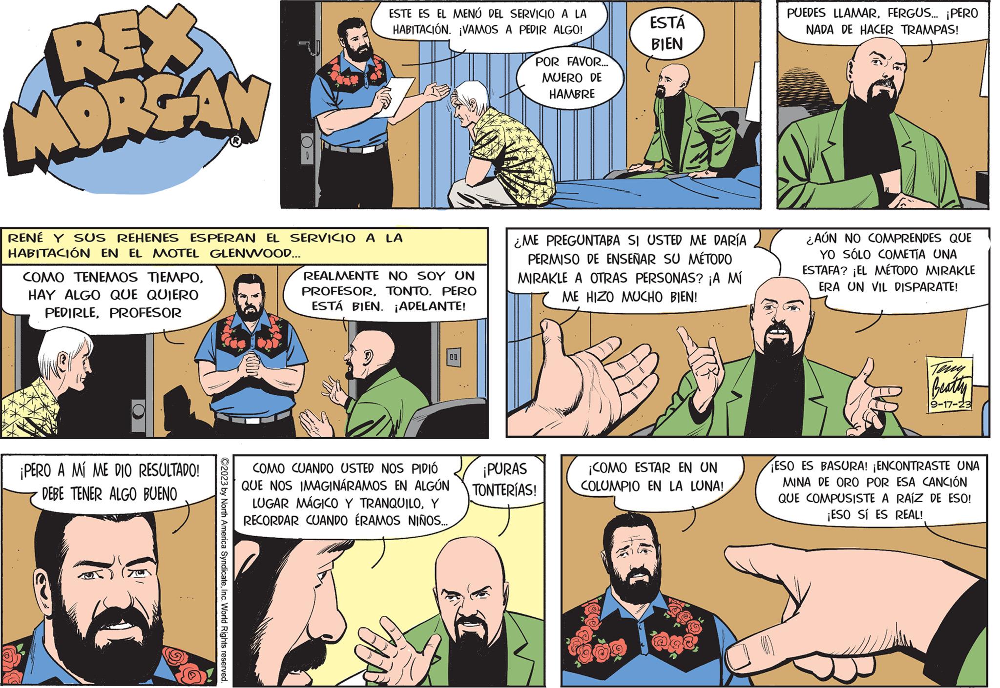 Line OCR: REX MORGAN COMO TENEMOS TIEMPOHAY ALGO QUE QUIERO PEDIRLEPROFESOR RENÉ Y SUS REHENES ESPERAN EL SERVICIO A LA HABITACIÓN EN EL MOTEL GLENWOOD... ¡PERO A MÍ ME DIO RESULTADO! DEBE TENER ALGO BUENO O- ?2023 by North America SyndicateInc. World Rights reserved. ESTE ES EL MENÚ DEL SERVICIO A LA HABITACIÓN. ¡VAMOS A PEDIR ALGO! REALMENTE NO SOY UN PROFESORTONTO. PERO ESTÁ BIEN. ¡ADELANTE! COMO CUANDO USTED NOS PIDIÓ QUE NOS IMAGINÁRAMOS EN ALGÚN LUGAR MÁGICO Y TRANQUILOY RECORDAR CUANDO ÉRAMOS NIÑOS... 01 POR FAVOR... MUERO DE HAMBRE ESTÁ BIEN ¿ME PREGUNTABA SI USTED ME DARÍA PERMISO DE ENSEÑAR SU MÉTODO MIRAKLE A OTRAS PERSONAS? ¡A MÍ ME HIZO MUCHO BIEN! ¡PURAS TONTERÍAS! ¡COMO ESTAR EN UN COLUMPIO EN LA LUNA! PUEDES LLAMARFERGUS... ¡PERO NADA DE HACER TRAMPAS! ¿AÚN NO COMPRENDES QUE YO SÓLO COMETÍA UNA ESTAFA? ¡EL MÉTODO MIRAKLE ERA UN VIL DISPARATE! Beatty 9-17-23 ¡ESO ES BASURA! ¡ENCONTRASTE UNA MINA DE ORO POR ESA CANCIÓN QUE COMPUSISTE A RAÍZ DE ESO! ¡ESO SÍ ES REAL! REX MORGAN COMO TENEMOS TIEMPOHAY ALGO QUE QUIERO PEDIRLEPROFESOR RENÉ Y SUS REHENES ESPERAN EL SERVICIO A LA HABITACIÓN EN EL MOTEL GLENWOOD ... ¡ PERO A MÍ ME DIO RESULTADO ! DEBE TENER ALGO BUENO O ?2023 by North America SyndicateInc. World Rights reserved . ESTE ES EL MENÚ DEL SERVICIO A LA HABITACIÓN . ¡ VAMOS A PEDIR ALGO ! REALMENTE NO SOY UN PROFESORTONTO . PERO ESTÁ BIEN . ¡ ADELANTE ! COMO CUANDO USTED NOS PIDIÓ QUE NOS IMAGINÁRAMOS EN ALGÚN LUGAR MÁGICO Y TRANQUILOY RECORDAR CUANDO ÉRAMOS NIÑOS ... 01 POR FAVOR ... MUERO DE HAMBRE ESTÁ BIEN ¿ ME PREGUNTABA SI USTED ME DARÍA PERMISO DE ENSEÑAR SU MÉTODO MIRAKLE A OTRAS PERSONAS ? ¡ A MÍ ME HIZO MUCHO BIEN ! ¡ PURAS TONTERÍAS ! ¡ COMO ESTAR EN UN COLUMPIO EN LA LUNA ! PUEDES LLAMARFERGUS ... ¡ PERO NADA DE HACER TRAMPAS ! ¿ AÚN NO COMPRENDES QUE YO SÓLO COMETÍA UNA ESTAFA ? ¡ EL MÉTODO MIRAKLE ERA UN VIL DISPARATE ! Beatty 9-17-23 ¡ ESO ES BASURA ! ¡ ENCONTRASTE UNA MINA DE ORO POR ESA CANCIÓN QUE COMPUSISTE A RAÍZ DE ESO ! ¡ ESO SÍ ES REAL !