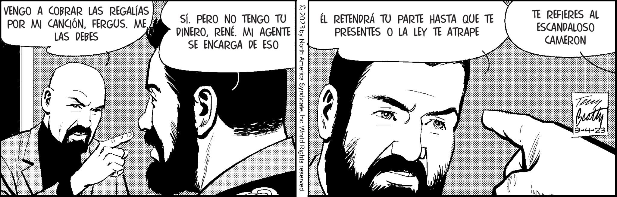 Art OCR: VENGO A COBRAR LAS REGALÍAS POR MI CANCIÓNFERGUS. ME LAS DEBES Sí. PERO NO TENGO TU DINERORENÉ. MI AGENTE SE ENCARGA DE ESO 2023 by North America Syndicate. Inc. World Rights reserved. ÉL RETENDRÁ TU PARTE HASTA QUE TE PRESENTES O LA LEY TE ATRAPE TE REFIERES AL ESCANDALOSO CAMERON Beatty 9-4-23 VENGO A COBRAR LAS REGALÍAS POR MI CANCIÓNFERGUS . ME LAS DEBES Sí . PERO NO TENGO TU DINERORENÉ . MI AGENTE SE ENCARGA DE ESO 2023 by North America Syndicate . Inc. World Rights reserved . ÉL RETENDRÁ TU PARTE HASTA QUE TE PRESENTES O LA LEY TE ATRAPE TE REFIERES AL ESCANDALOSO CAMERON Beatty 9-4-23