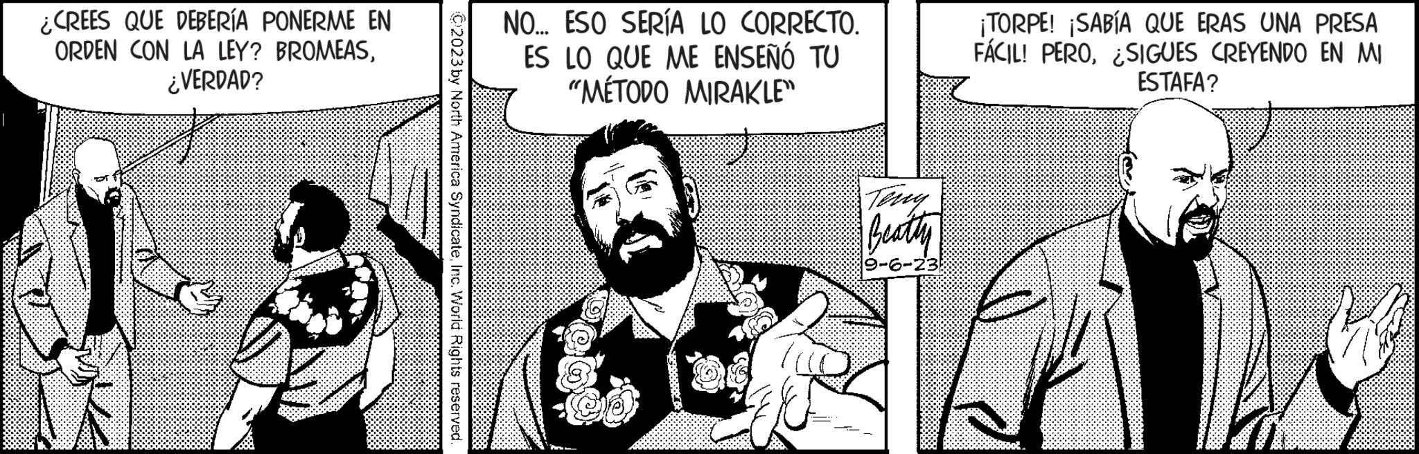 Fiction OCR: ¿CREES QUE DEBERÍA PONERME EN ORDEN CON LA LEY? BROMEAS¿VERDAD? C2023 by North America SyndicateInc. World Rights reserved. NO... ESO SERÍA LO CORRECTO. ES LO QUE ME ENSEÑÓ TU "MÉTODO MIRAKLE" Teny Beatty 9-6-23 ¡TORPE! ¡SABÍA QUE ERAS UNA PRESA FÁCIL! PEROSIGUES CREYENDO EN MI ESTAFA? ¿ CREES QUE DEBERÍA PONERME EN ORDEN CON LA LEY ? BROMEAS¿ VERDAD ? C2023 by North America SyndicateInc. World Rights reserved . NO ... ESO SERÍA LO CORRECTO . ES LO QUE ME ENSEÑÓ TU " MÉTODO MIRAKLE " Teny Beatty 9-6-23 ¡ TORPE ! ¡ SABÍA QUE ERAS UNA PRESA FÁCIL ! PEROSIGUES CREYENDO EN MI ESTAFA ?