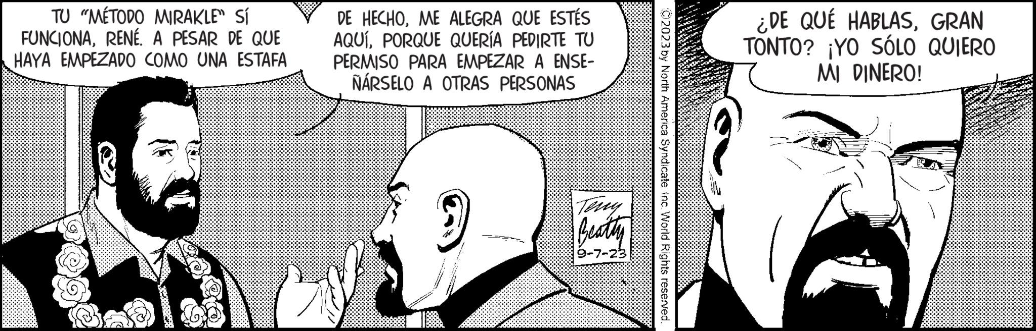 Organism OCR: TU "MÉTODO MIRAKLE" Sí FUNCIONARENÉ. A PESAR DE QUE HAYA EMPEZADO COMO UNA ESTAFA 12 DE HECHOME ALEGRA QUE ESTÉS AQUÍPORQUE QUERÍA PEDIRTE TU PERMISO PARA EMPEZAR A ENSE- NÁRSELO A OTRAS PERSONAS 9 Terry Beatty 9-7-23 ?2023 by North America Syndicate. Inc. World Rights reserved. ¿DE QUÉ HABLASGRAN TONTO? ¡YO SÓLO QUIERO MI DINERO! TU " MÉTODO MIRAKLE " Sí FUNCIONARENÉ . A PESAR DE QUE HAYA EMPEZADO COMO UNA ESTAFA 12 DE HECHOME ALEGRA QUE ESTÉS AQUÍPORQUE QUERÍA PEDIRTE TU PERMISO PARA EMPEZAR A ENSE NÁRSELO A OTRAS PERSONAS 9 Terry Beatty 9-7-23 ?2023 by North America Syndicate . Inc. World Rights reserved . ¿ DE QUÉ HABLASGRAN TONTO ? ¡ YO SÓLO QUIERO MI DINERO !