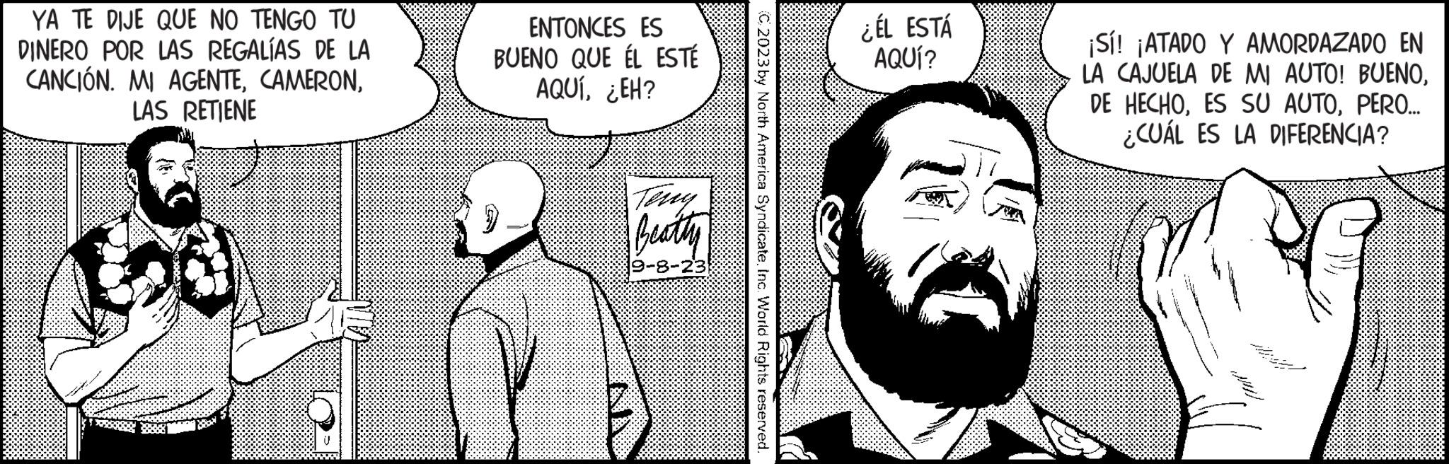 Line OCR: YA TE DIJE QUE NO TENGO TU DINERO POR LAS REGALÍAS DE LA CANCIÓN. MI AGENTELAS RETIENE ENTONCES ES BUENO QUE ÉL ESTÉ AQUÍ¿EH? Beatty 19-8-23 C2023 by North America SyndicateInc. World Rights reserved. ¿ÉL ESTÁ AQUÍ? ¡Sí! ¡ATADO Y AMORDAZADO EN LA CAJUELA DE MI AUTO! BUENOPERO... ¿CUÁL ES LA DIFERENCIA? YA TE DIJE QUE NO TENGO TU DINERO POR LAS REGALÍAS DE LA CANCIÓN . MI AGENTELAS RETIENE ENTONCES ES BUENO QUE ÉL ESTÉ AQUÍ¿ EH ? Beatty 19-8-23 C2023 by North America SyndicateInc. World Rights reserved . ¿ ÉL ESTÁ AQUÍ ? ¡ Sí ! ¡ ATADO Y AMORDAZADO EN LA CAJUELA DE MI AUTO ! BUENODE HECHOES SU AUTOPERO ... ¿ CUÁL ES LA DIFERENCIA ?