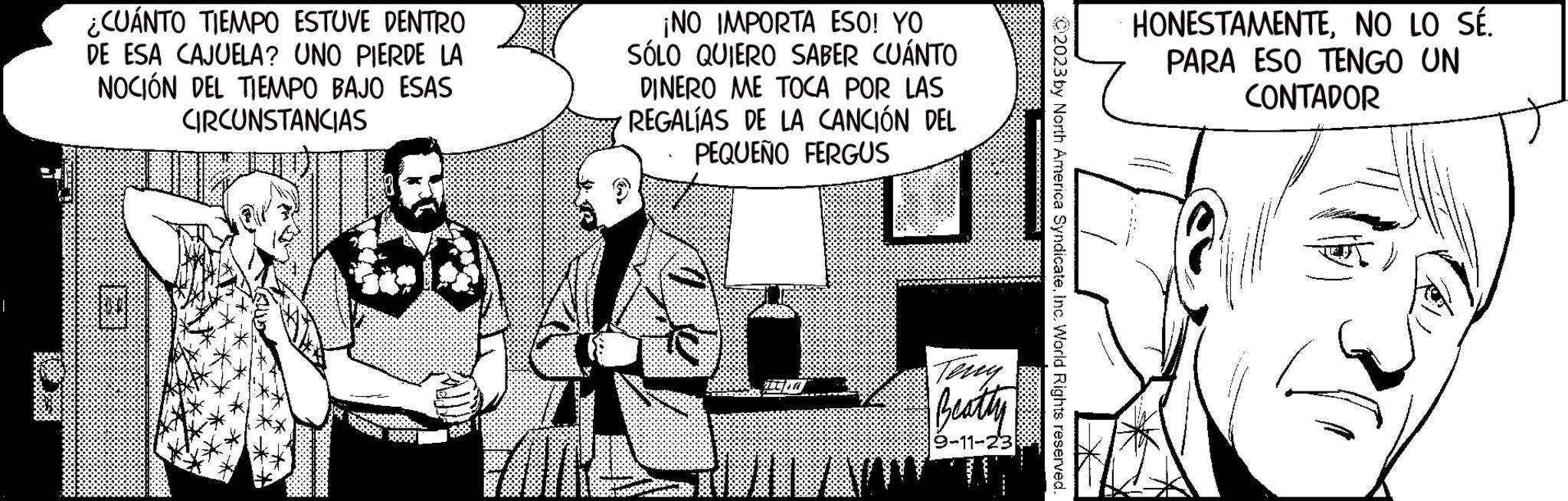 Comic book OCR: I ** ¿CUÁNTO TIEMPO ESTUVE DENTRO DE ESA CAJUELA? UNO PIERDE LA NOCIÓN DEL TIEMPO BAJO ESAS CIRCUNSTANCIAS ¡NO IMPORTA ESO! YO SÓLO QUIERO SABER CUÁNTO DINERO ME TOCA POR LAS REGALIAS DE LA CANCIÓN DEL PEQUEÑO FERGUS PILA Beatly 9-11-23 w C2023 by North America SyndicateInc. World Rights reserved. HONESTAMENTENO LO SÉ. PARA ESO TENGO UN CONTADOR ~~ I ** ¿ CUÁNTO TIEMPO ESTUVE DENTRO DE ESA CAJUELA ? UNO PIERDE LA NOCIÓN DEL TIEMPO BAJO ESAS CIRCUNSTANCIAS ¡ NO IMPORTA ESO ! YO SÓLO QUIERO SABER CUÁNTO DINERO ME TOCA POR LAS REGALIAS DE LA CANCIÓN DEL PEQUEÑO FERGUS PILA Beatly 9-11-23 w C2023 by North America SyndicateInc. World Rights reserved . HONESTAMENTENO LO SÉ . PARA ESO TENGO UN CONTADOR ~~