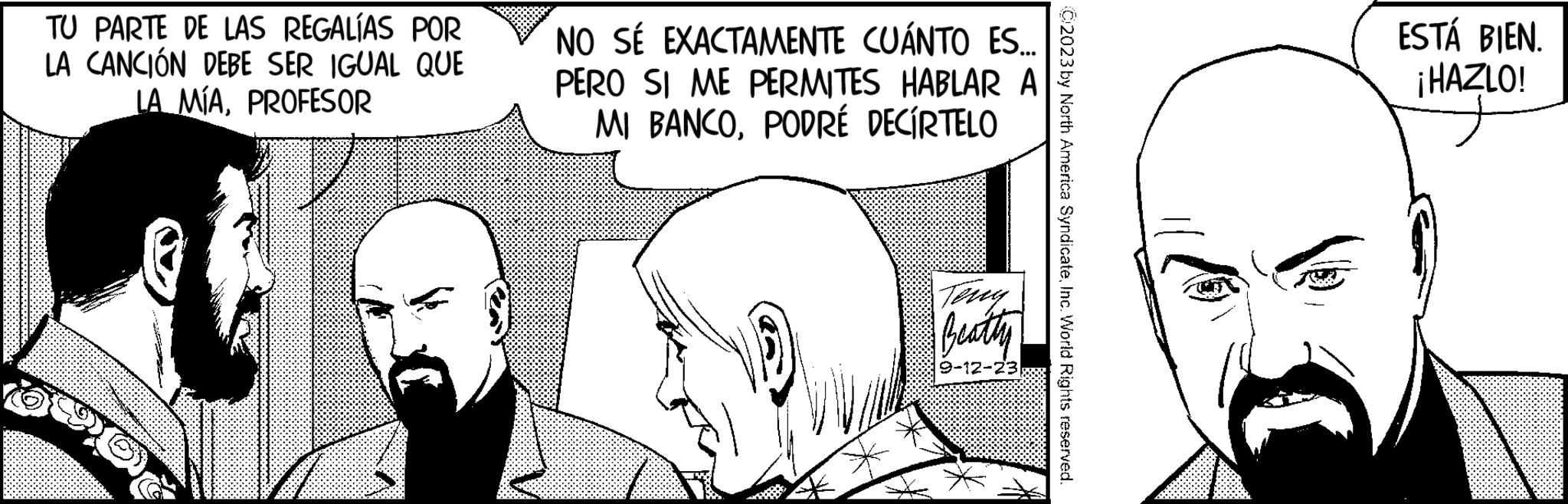 Organism OCR: TU PARTE DE LAS REGALÍAS POR LA CANCIÓN DEBE SER IGUAL QUE LA MÍAPROFESOR NO SÉ EXACTAMENTE CUÁNTO ES... PERO SI ME PERMITES HABLAR A MI BANCOPODRÉ DECÍRTELO Terry Beatty 9-12-23 C2023 by North America SyndicateInc. World Rights reserved. ESTÁ BIEN. ¡HAZLO! TU PARTE DE LAS REGALÍAS POR LA CANCIÓN DEBE SER IGUAL QUE LA MÍAPROFESOR NO SÉ EXACTAMENTE CUÁNTO ES ... PERO SI ME PERMITES HABLAR A MI BANCOPODRÉ DECÍRTELO Terry Beatty 9-12-23 C2023 by North America SyndicateInc. World Rights reserved . ESTÁ BIEN . ¡ HAZLO !