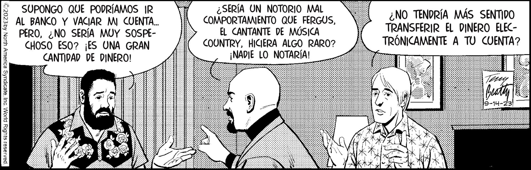 Happy OCR: ?2023 by North America SyndicateInc. World Rights reserved. SUPONGO QUE PODRÍAMOS IR AL BANCO Y VACIAR MI CUENTA... PERO¿NO SERÍA MUY SOSPE- CHOSO ESO? ¡ES UNA GRAN CANTIDAD DE DINERO! ¿SERÍA UN NOTORIO MAL COMPORTAMIENTO QUE FERGUSEL CANTANTE DE MÚSICA COUNTRYHICIERA ALGO RARO? ¡NADIE LO NOTARÍA! ¿NO TENDRÍA MÁS SENTIDO TRANSFERIR EL DINERO ELEC- TRÓNICAMENTE A TU CUENTA? Teny Beatty 19-14-23 ?2023 by North America SyndicateInc. World Rights reserved . SUPONGO QUE PODRÍAMOS IR AL BANCO Y VACIAR MI CUENTA ... PERO¿ NO SERÍA MUY SOSPE CHOSO ESO ? ¡ ES UNA GRAN CANTIDAD DE DINERO ! ¿ SERÍA UN NOTORIO MAL COMPORTAMIENTO QUE FERGUSEL CANTANTE DE MÚSICA COUNTRYHICIERA ALGO RARO ? ¡ NADIE LO NOTARÍA ! ¿ NO TENDRÍA MÁS SENTIDO TRANSFERIR EL DINERO ELEC TRÓNICAMENTE A TU CUENTA ? Teny Beatty 19-14-23