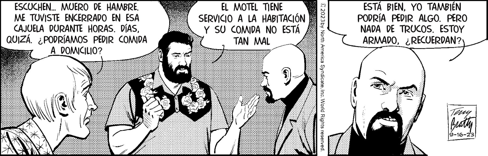 Style Faces (1) OCR: ESCUCHEN... MUERO DE HAMBRE. ME TUVISTE ENCERRADO EN ESA CAJUELA DURANTE HORAS. DÍASQUIZÁ. ¿PODRÍAMOS PEDIR COMIDA A DOMICILIO? EL MOTEL TIENE SERVICIO A LA HABITACIÓN Y SU COMIDA NO ESTÁ TAN MAL © 2023 by North America SyndicateInc. World Rights reserved. ESTÁ BIENYO TAMBIÉN PODRÍA PEDIR ALGO. PERO NADA DE TRUCOS. ESTOY ARMADO¿RECUERDAN? Teny Beatty 9-16-23 ESCUCHEN ... MUERO DE HAMBRE . ME TUVISTE ENCERRADO EN ESA CAJUELA DURANTE HORAS . DÍASQUIZÁ . ¿ PODRÍAMOS PEDIR COMIDA A DOMICILIO ? EL MOTEL TIENE SERVICIO A LA HABITACIÓN Y SU COMIDA NO ESTÁ TAN MAL © 2023 by North America SyndicateInc. World Rights reserved . ESTÁ BIENYO TAMBIÉN PODRÍA PEDIR ALGO . PERO NADA DE TRUCOS . ESTOY ARMADO¿ RECUERDAN ? Teny Beatty 9-16-23