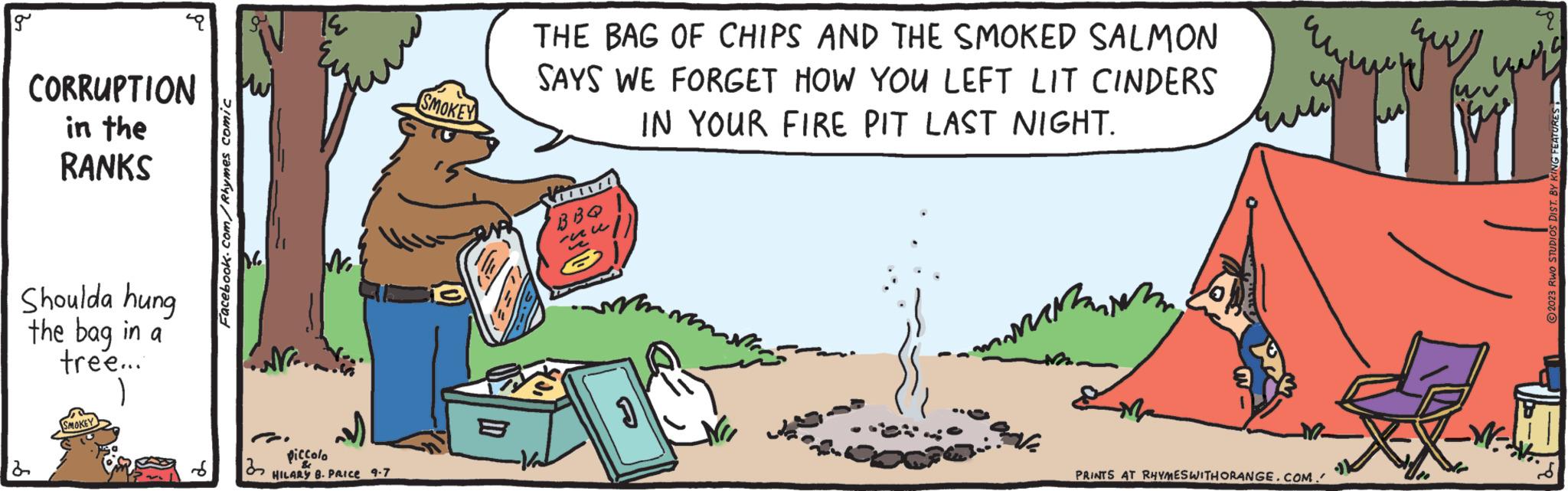 Art OCR: g CORRUPTION in the RANKS Shoulda hung the bag in a tree... 2 SMOKEY Facebook.com/Rhymes comic 32 TE piccolo HILARY B. PRICE 9-7 SMOKEY THE BAG OF CHIPS AND THE SMOKED SALMON SAYS WE FORGET HOW YOU LEFT LIT CINDERS IN YOUR FIRE PIT LAST NIGHT. -Vad TV! BBQ u 2 J mammin PRINTS AT RHYMES WITH ORANGE.COM.' 9 yung -W- ?2023 RWO STUDIOS DIST. BY H g CORRUPTION in the RANKS Shoulda hung the bag in a tree ... 2 SMOKEY Facebook.com/Rhymes comic 32 TE piccolo HILARY B. PRICE 9-7 SMOKEY THE BAG OF CHIPS AND THE SMOKED SALMON SAYS WE FORGET HOW YOU LEFT LIT CINDERS IN YOUR FIRE PIT LAST NIGHT . -Vad TV ! BBQ u 2 J mammin PRINTS AT RHYMES WITH ORANGE.COM . ' 9 yung -W ?2023 RWO STUDIOS DIST . BY H