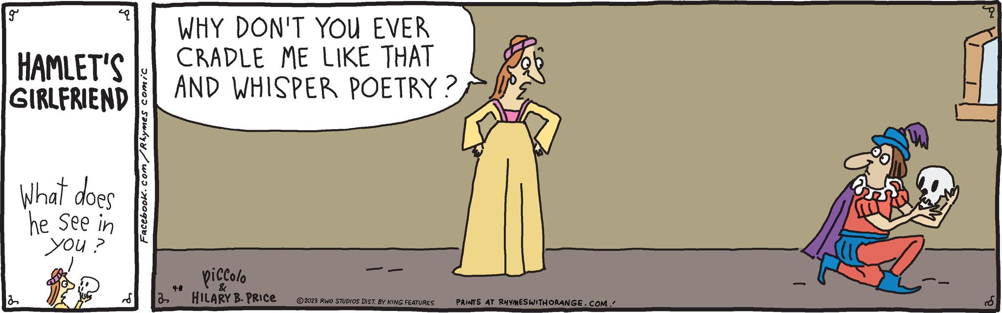 Fictional character OCR: 19 49 HAMLET'S GIRLFRIEND What does he see in you? Facebook.com/Rhymes comic WHY DON'T YOU EVER CRADLE ME LIKE THAT AND WHISPER POETRY? piccolo 9-8 & S 22 HILARY B. PRICE 2023 RWO STUDIOS DIST. BY KING FEATURES PRINTS AT RHYMES WITH ORANGE.COM. 19 49 HAMLET'S GIRLFRIEND What does he see in you ? Facebook.com/Rhymes comic WHY DON'T YOU EVER CRADLE ME LIKE THAT AND WHISPER POETRY ? piccolo 9-8 & S 22 HILARY B. PRICE 2023 RWO STUDIOS DIST . BY KING FEATURES PRINTS AT RHYMES WITH ORANGE.COM .
