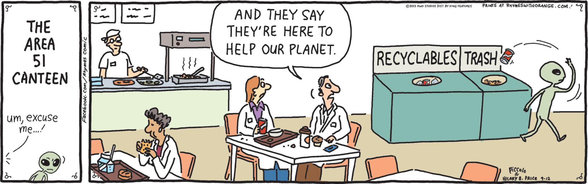 Rectangle OCR: g THE AREA 51 CANTEEN umexcuse me...! Facebook.com/Rhymes comic ? . UN AND THEY SAY THEY'RE HERE TO HELP OUR PLANET. ?2023 RWO STUDIOS DIST. BY KING FEATURES PRINTS AT RHYMESWITHORANGE.COM. RECYCLABLES TRASH piccolo HILARY B. PRICE 9-12 g THE AREA 51 CANTEEN umexcuse me ... ! Facebook.com/Rhymes comic ? . UN AND THEY SAY THEY'RE HERE TO HELP OUR PLANET . ?2023 RWO STUDIOS DIST . BY KING FEATURES PRINTS AT RHYMESWITHORANGE.COM . RECYCLABLES TRASH piccolo HILARY B. PRICE 9-12
