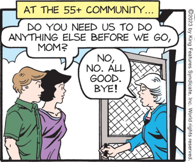 Font OCR: AT THE 55+ COMMUNITY... DO YOU NEED US TO DO ANYTHING ELSE BEFORE WE GOMOM? NONO. ALL GOOD. BYE! ?2023 by King Features SyndicateInc. World rights reserved. AT THE 55+ COMMUNITY ... DO YOU NEED US TO DO ANYTHING ELSE BEFORE WE GOMOM ? NONO . ALL GOOD . BYE ! ?2023 by King Features SyndicateInc. World rights reserved .