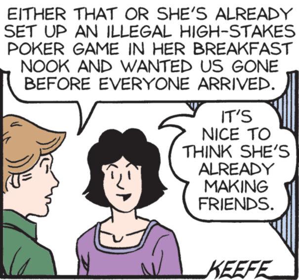 Line OCR: EITHER THAT OR SHE'S ALREADY SET UP AN ILLEGAL HIGH-STAKES POKER GAME IN HER BREAKFAST NOOK AND WANTED US GONE BEFORE EVERYONE ARRIVED. IT'S NICE TO THINK SHE'S ALREADY MAKING FRIENDS. KEEFE EITHER THAT OR SHE'S ALREADY SET UP AN ILLEGAL HIGH - STAKES POKER GAME IN HER BREAKFAST NOOK AND WANTED US GONE BEFORE EVERYONE ARRIVED . IT'S NICE TO THINK SHE'S ALREADY MAKING FRIENDS . KEEFE