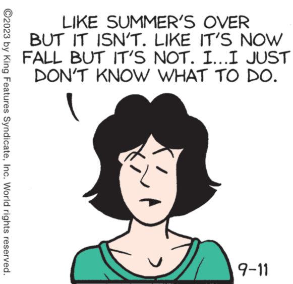 Human OCR: ?2023 by King Features SyndicateInc. World rights reserved. LIKE SUMMER'S OVER BUT IT ISN'T. LIKE IT'S NOW FALL BUT IT'S NOT. I...I JUST DON'T KNOW WHAT TO DO. 9-11 ?2023 by King Features SyndicateInc. World rights reserved . LIKE SUMMER'S OVER BUT IT ISN'T . LIKE IT'S NOW FALL BUT IT'S NOT . I ... I JUST DON'T KNOW WHAT TO DO . 9-11