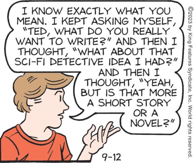 Gesture OCR: I KNOW EXACTLY WHAT YOU MEAN. I KEPT ASKING MYSELF "TEDWHAT DO YOU REALLY WANT TO WRITE?" AND THEN I THOUGHT"WHAT ABOUT THAT SCI-FI DETECTIVE IDEA I HAD?" AND THEN I THOUGHTBUT IS THAT MORE A SHORT STORY CENTE 9-12 OR A NOVEL?" ?2023 by King Features SyndicateInc. World rights reserved. I KNOW EXACTLY WHAT YOU MEAN . I KEPT ASKING MYSELF " TEDWHAT DO YOU REALLY WANT TO WRITE ? " AND THEN I THOUGHT" WHAT ABOUT THAT SCI - FI DETECTIVE IDEA I HAD ? " AND THEN I THOUGHT" YEAHBUT IS THAT MORE A SHORT STORY CENTE 9-12 OR A NOVEL ? " ?2023 by King Features SyndicateInc. World rights reserved .