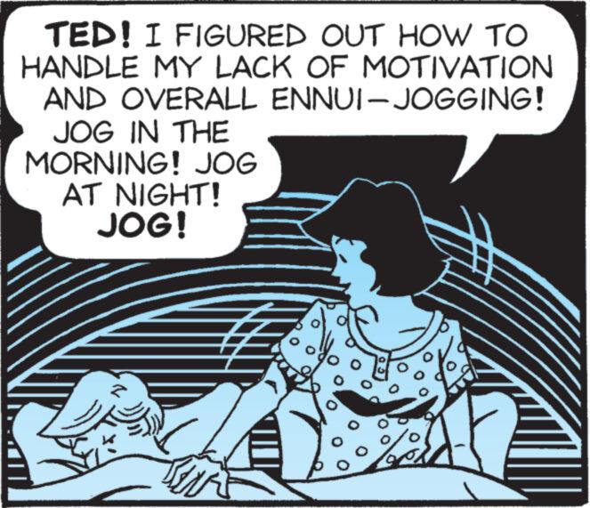 Fictional character OCR: TED! I FIGURED OUT HOW TO HANDLE MY LACK OF MOTIVATION AND OVERALL ENNUI-JOGGING! JOG IN THE MORNING! JOG AT NIGHT! JOG! O ??? TED ! I FIGURED OUT HOW TO HANDLE MY LACK OF MOTIVATION AND OVERALL ENNUI - JOGGING ! JOG IN THE MORNING ! JOG AT NIGHT ! JOG ! O ???