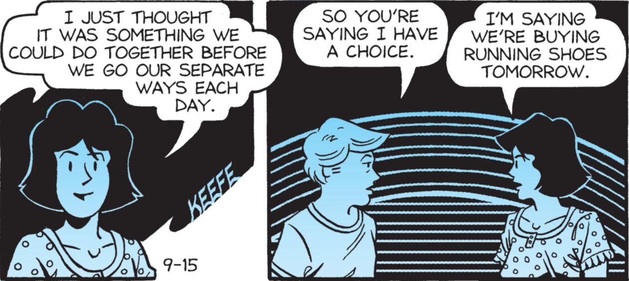 Comics OCR: I JUST THOUGHT IT WAS SOMETHING WE COULD DO TOGETHER BEFORE WE GO OUR SEPARATE WAYS EACH DAY. KEEFE 9-15 SO YOU'RE SAYING I HAVE A CHOICE. I'M SAYING WE'RE BUYING RUNNING SHOES TOMORROW. I JUST THOUGHT IT WAS SOMETHING WE COULD DO TOGETHER BEFORE WE GO OUR SEPARATE WAYS EACH DAY . KEEFE 9-15 SO YOU'RE SAYING I HAVE A CHOICE . I'M SAYING WE'RE BUYING RUNNING SHOES TOMORROW .