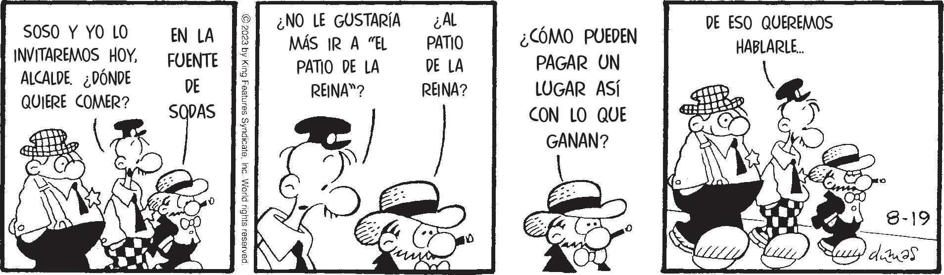 Font OCR: SOSO Y YO LO INVITAREMOS HOYALCALDE. ¿DÓNDE QUIERE COMER? EN LA FUENTE DE SODAS ¿NO LE GUSTARÍA MÁS IR A "EL PATIO DE LA REINA"? ¿AL PATIO DE LA REINA? Cuma ¿CÓMO PUEDEN PAGAR UN LUGAR ASÍ CON LO QUE GANAN? DE ESO QUEREMOS HABLARLE... 8-19 ay dumas SOSO Y YO LO INVITAREMOS HOYALCALDE . ¿ DÓNDE QUIERE COMER ? EN LA FUENTE DE SODAS ¿ NO LE GUSTARÍA MÁS IR A " EL PATIO DE LA REINA " ? ¿ AL PATIO DE LA REINA ? Cuma ¿ CÓMO PUEDEN PAGAR UN LUGAR ASÍ CON LO QUE GANAN ? DE ESO QUEREMOS HABLARLE ... 8-19 ay dumas