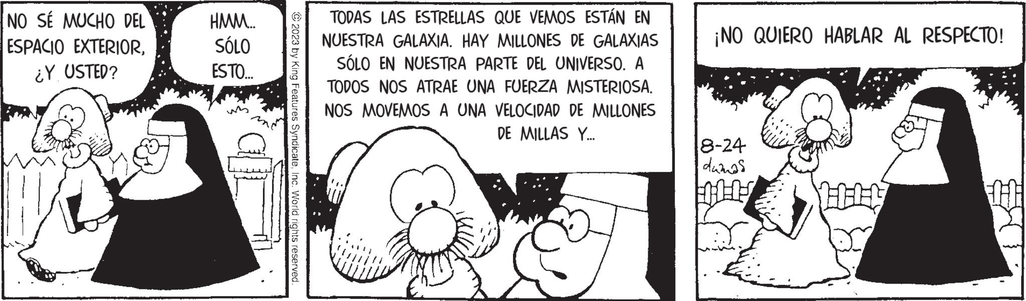 Monochrome OCR: NO SÉ MUCHO DEL ESPACIO EXTERIOR¿Y USTED? HMM... SÓLO ESTO... 2023 by King Features SyndicateInc. World rights reserved. TODAS LAS ESTRELLAS QUE VEMOS ESTÁN EN NUESTRA GALAXIA. HAY MILLONES DE GALAXIAS SÓLO EN NUESTRA PARTE DEL UNIVERSO. A TODOS NOS ATRAE UNA FUERZA MISTERIOSA. NOS MOVEMOS A UNA VELOCIDAD DE MILLONES DE MILLAS Y... ¡NO QUIERO HABLAR AL RESPECTO! 8-24 damas 11-17 IT NO SÉ MUCHO DEL ESPACIO EXTERIOR¿ Y USTED ? HMM ... SÓLO ESTO ... 2023 by King Features SyndicateInc. World rights reserved . TODAS LAS ESTRELLAS QUE VEMOS ESTÁN EN NUESTRA GALAXIA . HAY MILLONES DE GALAXIAS SÓLO EN NUESTRA PARTE DEL UNIVERSO . A TODOS NOS ATRAE UNA FUERZA MISTERIOSA . NOS MOVEMOS A UNA VELOCIDAD DE MILLONES DE MILLAS Y ... ¡ NO QUIERO HABLAR AL RESPECTO ! 8-24 damas 11-17 IT