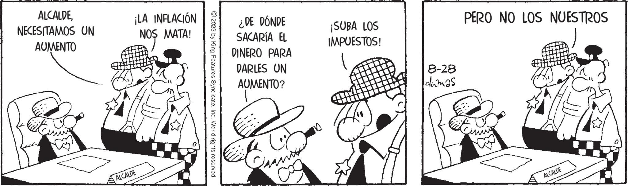 Monochrome OCR: ALCALDENECESITAMOS UN AUMENTO ¡LA INFLACIÓN NOS MATA! ALCALDE © 2023 by King Features SyndicateInc. World rights reserved. ¿DE DÓNDE SACARÍA EL DINERO PARA DARLES UN AUMENTO? Pramo Co ¡SUBA LOS IMPUESTOS! 8-28 dumas PERO NO LOS NUESTROS ALCALDE ALCALDENECESITAMOS UN AUMENTO ¡ LA INFLACIÓN NOS MATA ! ALCALDE © 2023 by King Features SyndicateInc. World rights reserved . ¿ DE DÓNDE SACARÍA EL DINERO PARA DARLES UN AUMENTO ? Pramo Co ¡ SUBA LOS IMPUESTOS ! 8-28 dumas PERO NO LOS NUESTROS ALCALDE