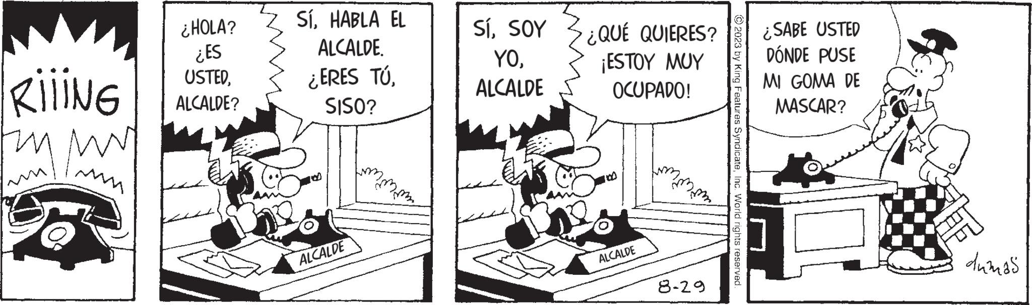 Design OCR: RIIING 58 ¿HOLA? ¿ES USTEDALCALDE? SíHABLA EL ALCALDE. ¿ERES TÚSISO? ALCALDE SíSOY YOALCALDE ¿QUÉ QUIERES? ¡ESTOY MUY OCUPADO! ALCALDE hummmm 8-29 © 2023 by King Features SyndicateInc. World rights reserved. ¿SABE USTED DÓNDE PUSE MI GOMA DE MASCAR? dumas RIIING 58 ¿ HOLA ? ¿ ES USTEDALCALDE ? SíHABLA EL ALCALDE . ¿ ERES TÚSISO ? ALCALDE SíSOY YOALCALDE ¿ QUÉ QUIERES ? ¡ ESTOY MUY OCUPADO ! ALCALDE hummmm 8-29 © 2023 by King Features SyndicateInc. World rights reserved . ¿ SABE USTED DÓNDE PUSE MI GOMA DE MASCAR ? dumas