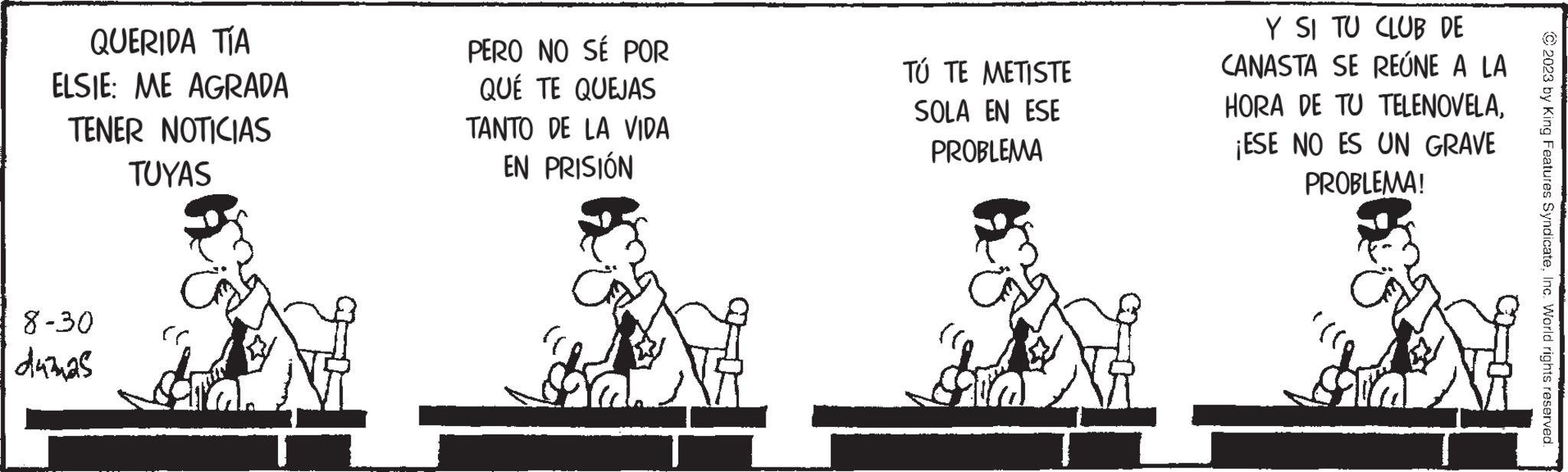 Line OCR: QUERIDA TÍA ELSIE: ME AGRADA TENER NOTICIAS TUYAS 8-30 duznas PERO NO SÉ POR QUE TE QUEJAS TANTO DE LA VIDA EN PRISIÓN TÚ TE METISTE SOLA EN ESE PROBLEMA Y SI TU CLUB DE CANASTA SE REÚNE A LA HORA DE TU TELENOVELA¡ESE NO ES UN GRAVE PROBLEMA! dra © 2023 by King Features SyndicateInc. World rights reserved QUERIDA TÍA ELSIE : ME AGRADA TENER NOTICIAS TUYAS 8-30 duznas PERO NO SÉ POR QUE TE QUEJAS TANTO DE LA VIDA EN PRISIÓN TÚ TE METISTE SOLA EN ESE PROBLEMA Y SI TU CLUB DE CANASTA SE REÚNE A LA HORA DE TU TELENOVELA¡ ESE NO ES UN GRAVE PROBLEMA ! dra © 2023 by King Features SyndicateInc. World rights reserved
