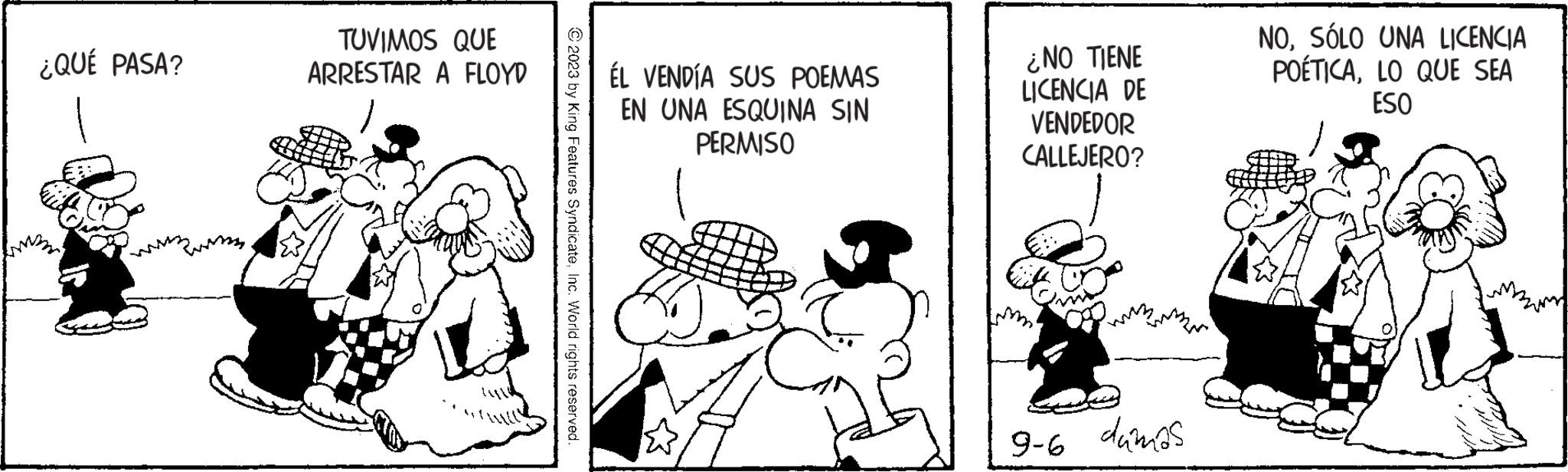 Conversation OCR: ¿QUÉ PASA? TUVIMOS QUE ARRESTAR A FLOYD © 2023 by King Features SyndicateInc. World rights reserved. ÉL VENDÍA SUS POEMAS EN UNA ESQUINA SIN PERMISO ¿NO TIENE LICENCIA DE VENDEDOR CALLEJERO? 9-6 dámas NOSÓLO UNA LICENCIA POÉTICALO QUE SEA ESO yor.. ¿ QUÉ PASA ? TUVIMOS QUE ARRESTAR A FLOYD © 2023 by King Features SyndicateInc. World rights reserved . ÉL VENDÍA SUS POEMAS EN UNA ESQUINA SIN PERMISO ¿ NO TIENE LICENCIA DE VENDEDOR CALLEJERO ? 9-6 dámas NOSÓLO UNA LICENCIA POÉTICALO QUE SEA ESO yor ..