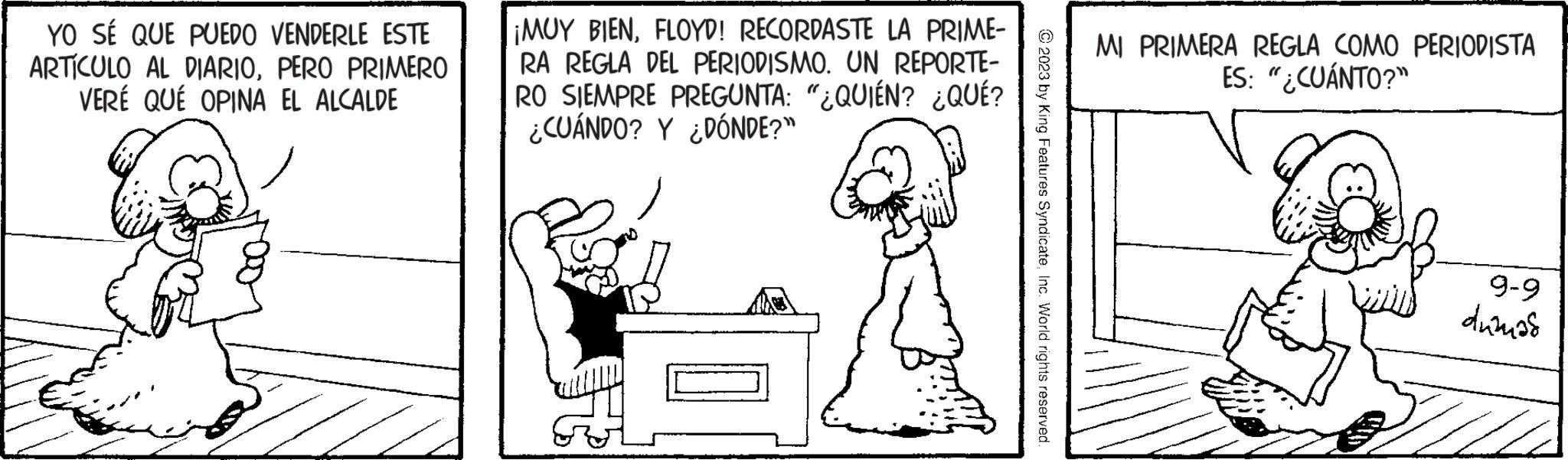 Cartoon OCR: YO SÉ QUE PUEDO VENDERLE ESTE ARTÍCULO AL DIARIOPERO PRIMERO VERÉ QUÉ OPINA EL ALCALDE ¡MUY BIENFLOYD! RECORDASTE LA PRIME- RA REGLA DEL PERIODISMO. UN REPORTE- RO SIEMPRE PREGUNTA: "¿QUIÉN? ¿QUÉ? ¿CUÁNDO? Y ¿DÓNDE?" © 2023 by King Features SyndicateInc. World rights reserved. MI PRIMERA REGLA COMO PERIODISTA ES: "¿CUÁNTO?" 9-9 duanas YO SÉ QUE PUEDO VENDERLE ESTE ARTÍCULO AL DIARIOPERO PRIMERO VERÉ QUÉ OPINA EL ALCALDE ¡ MUY BIENFLOYD ! RECORDASTE LA PRIME RA REGLA DEL PERIODISMO . UN REPORTE RO SIEMPRE PREGUNTA : " ¿ QUIÉN ? ¿ QUÉ ? ¿ CUÁNDO ? Y ¿ DÓNDE ? " © 2023 by King Features SyndicateInc. World rights reserved . MI PRIMERA REGLA COMO PERIODISTA ES : " ¿ CUÁNTO ? " 9-9 duanas