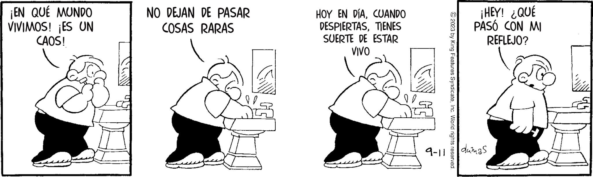 Finger OCR: ¡EN QUÉ MUNDO VIVIMOS! ¡ES UN CAOS! NO DEJAN DE PASAR COSAS RARAS HOY EN DÍACUANDO DESPIERTASTIENES SUERTE DE ESTAR VIVO 9-11 © 2023 by King Features SyndicateInc. World rights reserved. ¡HEY! ¿QUÉ PASÓ CON MI REFLEJO? dumas ¡ EN QUÉ MUNDO VIVIMOS ! ¡ ES UN CAOS ! NO DEJAN DE PASAR COSAS RARAS HOY EN DÍACUANDO DESPIERTASTIENES SUERTE DE ESTAR VIVO 9-11 © 2023 by King Features SyndicateInc. World rights reserved . ¡ HEY ! ¿ QUÉ PASÓ CON MI REFLEJO ? dumas