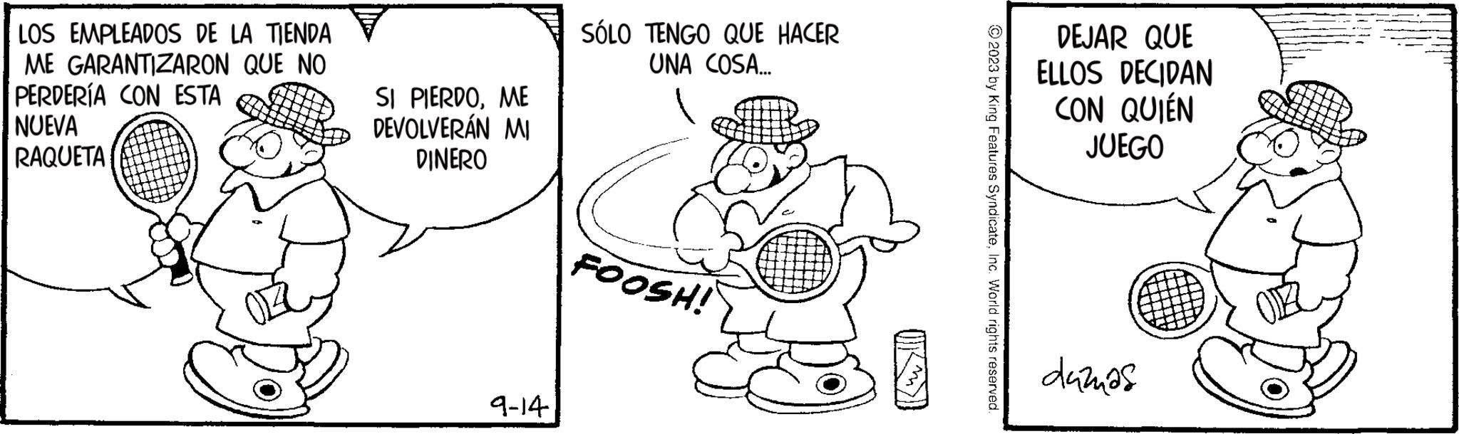 Gesture OCR: LOS EMPLEADOS DE LA TIENDA ME GARANTIZARON QUE NO PERDERÍA CON ESTA NUEVA RAQUETA SI PIERDOME DEVOLVERÁN MI DINERO 9-14) SÓLO TENGO QUE HACER UNA COSA... FOOSH! © 2023 by King Features SyndicateInc. World rights reserved. DEJAR QUE ELLOS DECIDAN CON QUIÉN JUEGO dažnas LOS EMPLEADOS DE LA TIENDA ME GARANTIZARON QUE NO PERDERÍA CON ESTA NUEVA RAQUETA SI PIERDOME DEVOLVERÁN MI DINERO 9-14 ) SÓLO TENGO QUE HACER UNA COSA ... FOOSH ! © 2023 by King Features SyndicateInc. World rights reserved . DEJAR QUE ELLOS DECIDAN CON QUIÉN JUEGO dažnas