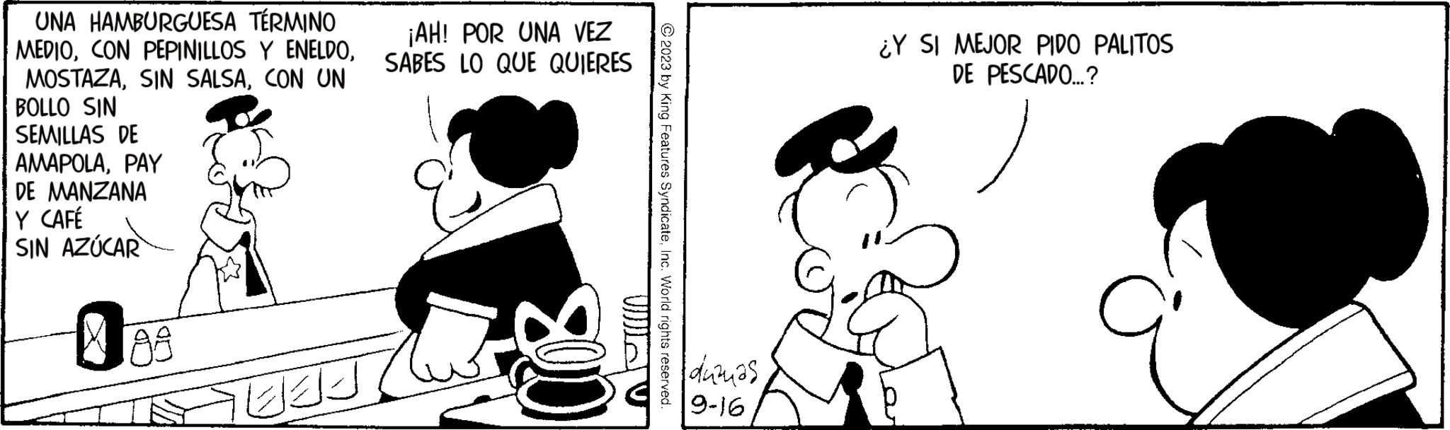 Black-and-white OCR: UNA HAMBURGUESA TÉRMINO ¡AH! POR UNA VEZ MEDIOSABES LO QUE QUIERES MOSTAZACON UN BOLLO SIN SEMILLAS DE AMAPOLAPAY DE MANZANA Y CAFÉ SIN AZÚCAR €89 TEE 008 © 2023 by King Features SyndicateInc. World rights reserved. ?????? 9-16 ¿Y SI MEJOR PIDO PALITOS DE PESCADO...? UNA HAMBURGUESA TÉRMINO ¡ AH ! POR UNA VEZ MEDIOCON PEPINILLOS Y ENELDOSABES LO QUE QUIERES MOSTAZASIN SALSACON UN BOLLO SIN SEMILLAS DE AMAPOLAPAY DE MANZANA Y CAFÉ SIN AZÚCAR € 89 TEE 008 © 2023 by King Features SyndicateInc. World rights reserved . ?????? 9-16 ¿ Y SI MEJOR PIDO PALITOS DE PESCADO ... ?