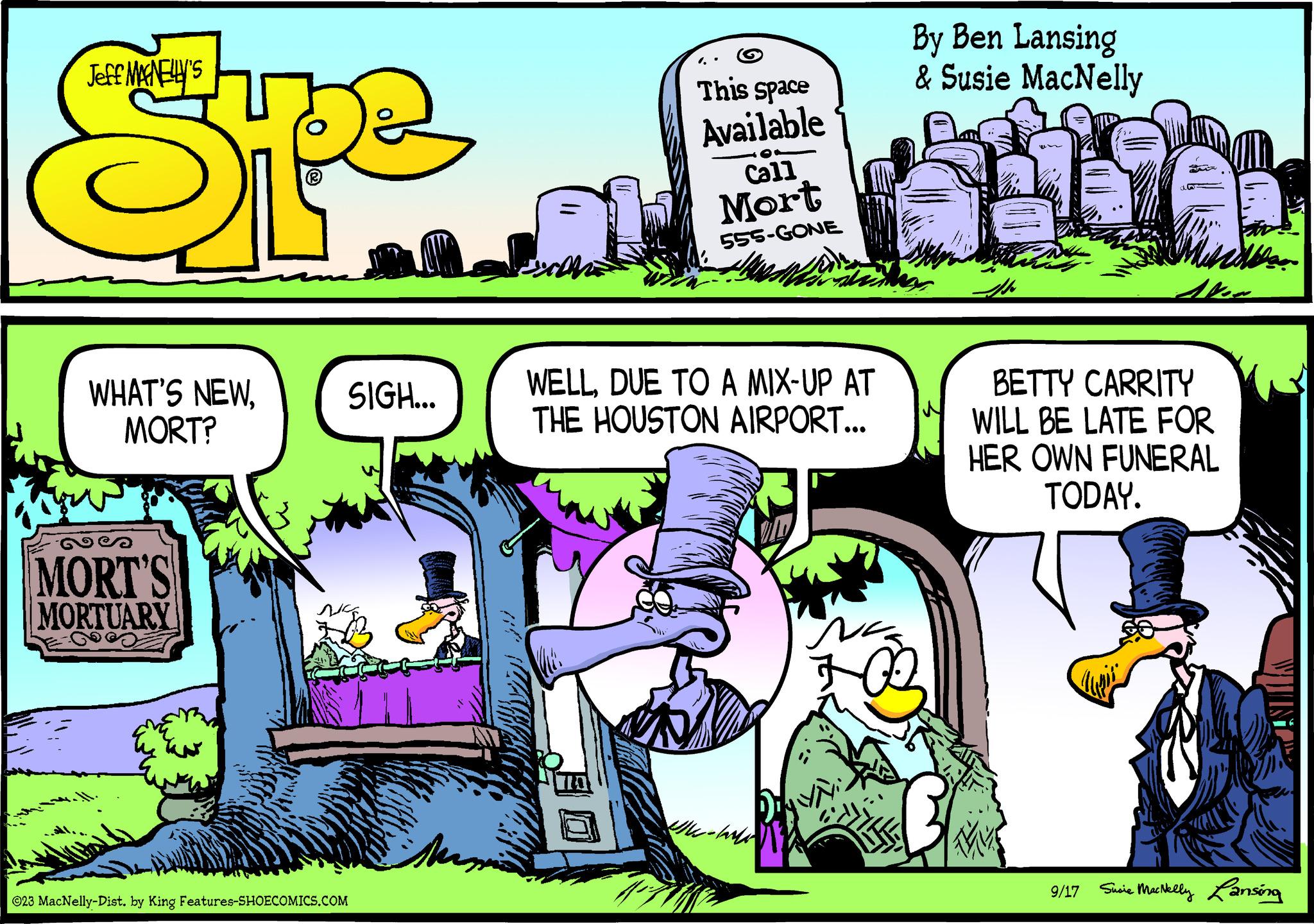 Comics OCR: Jeff MAGNELLY'S Spe WHAT'S NEWMORT? MORT'S MORTUARY SIGH... ©23 MacNelly-Dist. by King Features-SHOECOMICS.COM Mana 11 CON This space Available Call Mort 555-GONE WELLDUE TO A MIX-UP AT THE HOUSTON AIRPORT... -Will By Ben Lansing & Susie MacNelly pr BETTY CARRITY WILL BE LATE FOR HER OWN FUNERAL TODAY. THE Ala 9/17 Susie MacNelly Lansing Jeff MAGNELLY'S Spe WHAT'S NEWMORT ? MORT'S MORTUARY SIGH ... © 23 MacNelly - Dist . by King Features-SHOECOMICS.COM Mana 11 CON This space Available Call Mort 555 - GONE WELLDUE TO A MIX - UP AT THE HOUSTON AIRPORT ... -Will By Ben Lansing & Susie MacNelly pr BETTY CARRITY WILL BE LATE FOR HER OWN FUNERAL TODAY . THE Ala 9/17 Susie MacNelly Lansing